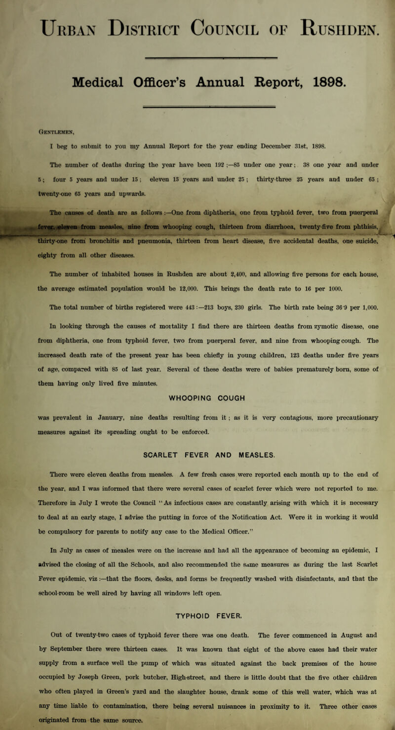 Urban District Council of Rushden Medical Officer’s Annual Report, 1898. Gentlemen, I beg to submit to you my Annual Report for the year ending December 31st, 1898. The number of deaths during the year have been 192 85 under one year; 38 one year and under 5; four 5 years and under 15; eleven 15 years and under 25 ; thirty-three 25 years and under 65 ; twenty-one 65 years and upwards. The causes of death are as follows One from diphtheria, one from typhoid fever, two from puerperal fever, eleven from measles, nine from whooping cough, thirteen from diarrhoea, twenty-five from phthisis, thirty-one from bronchitis and pneumonia, thirteen from heart disease, five accidental deaths, one suicide, eighty from all other diseases. The number of inhabited houses in Rushden are about 2,400, and allowing five persons for each house, the average estimated population would be 12,000. This brings the death rate to 16 per 1000. The total number of births registered were 443:—213 boys, 230 girls. The birth rate being 36 9 per 1,000. In looking through the causes of mortality I find there are thirteen deaths from zymotic disease, one from diphtheria, one from typhoid fever, two from puerperal fever, and nine from whooping cough. The increased death rate of the present year has been chiefly in young children, 123 deaths under five years of age, compared with 85 of last year. Several of these deaths were of babies prematurely born, some of them having only lived five minutes. WHOOPING COUGH was prevalent in January, nine deaths resulting from it ; as it is very contagious, more precautionary measures against its spreading ought to be enforced. SCARLET FEVER AND MEASLES. There were eleven deaths from measles. A few fresh cases were reported each month up to the end of the year, and I was informed that there were several cases of scarlet fever which were not reported to me. Therefore in July I wrote the Council “As infectious cases are constantly arising with which it is necessary to deal at an early stage, I advise the putting in force of the Notification Act. Were it in working it would be compulsory for parents to notify any case to the Medical Officer.” In July as cases of measles were on the increase and had all the appearance of becoming an epidemic, I advised the closing of all the Schools, and also recommended the same measures as during the last Scarlet Fever epidemic, vizthat the floors, desks, and forms be frequently washed with disinfectants, and that the school-room be well aired by having all windows left open. TYPHOID FEVER. Out of twenty-two cases of typhoid fever there was one death. The fever commenced in August and by September there were thirteen cases. It was known that eight of the above cases had their water supply from a surface well the pump of which was situated against the back premises of the house occupied by Joseph Green, pork butcher, High-street, and there is little doubt that the five other children who often played in Green’s yard and the slaughter house, drank some of this well water, which was at any time liable to contamination, there being several nuisances in proximity to it. Three other cases originated from the same source.