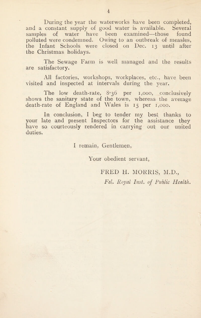 During the year the waterworks have been completed, and a constant supply of good water is available. Several samples of water have been examined—those found polluted were condemned. Owing to an outbreak of measles, the Infant Schools were closed on Dec. 13 until after the Christmas holidays. The Sewage Farm is well managed and the results are satisfactory. All factories, workshops, workplaces, etc., have been visited and inspected at intervals during the year. The low death-rate, 8*36 per 1,000, conclusively shows the sanitary state of the town, whereas the average death-rate of England and Wales is 15 per 1,000. In conclusion, I beg to tender my best thanks to your late and present Inspectors for the assistance they have so courteously rendered in carrying out our united duties. I remain, Gentlemen, Your obedient servant, FRED H. MORRIS, M.D., Fel. Royal Inst, of Public Health.