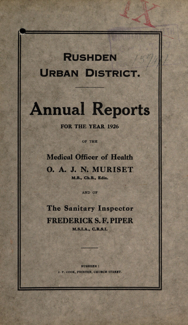 Urban District. Annual Reports FOR THE YEAR 1926 OF THE Medipal Officer of Health O. A. J. N. MURISET M.B.« Gh.B«« Edin. AND OF The Sanitary Inspector FREDERICK S. F. PIPER RUSHDEN : J. F. COOK, PRINTER, CHURCH STREET.