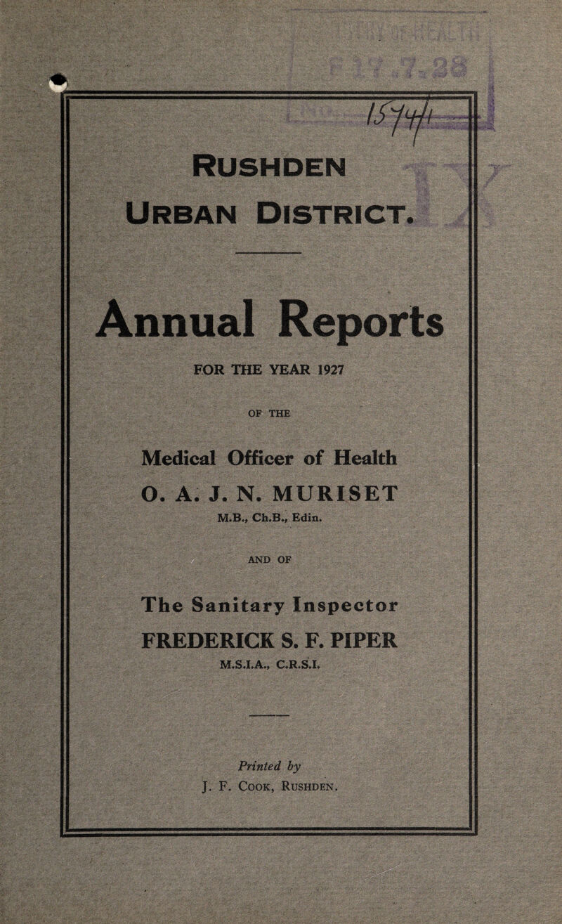 ' WiVi'-V • - ■ ■ ■ £ FOR THE YEAR 1927 Medical Officer of Health O. A. J. N. MURISET 3VLB., Ch,B., Edin AND OF The Sanitary Inspector FREDERICK S. F. PIPER M.S.I.A., C.R.S.I. Printed by Cook, Rushden