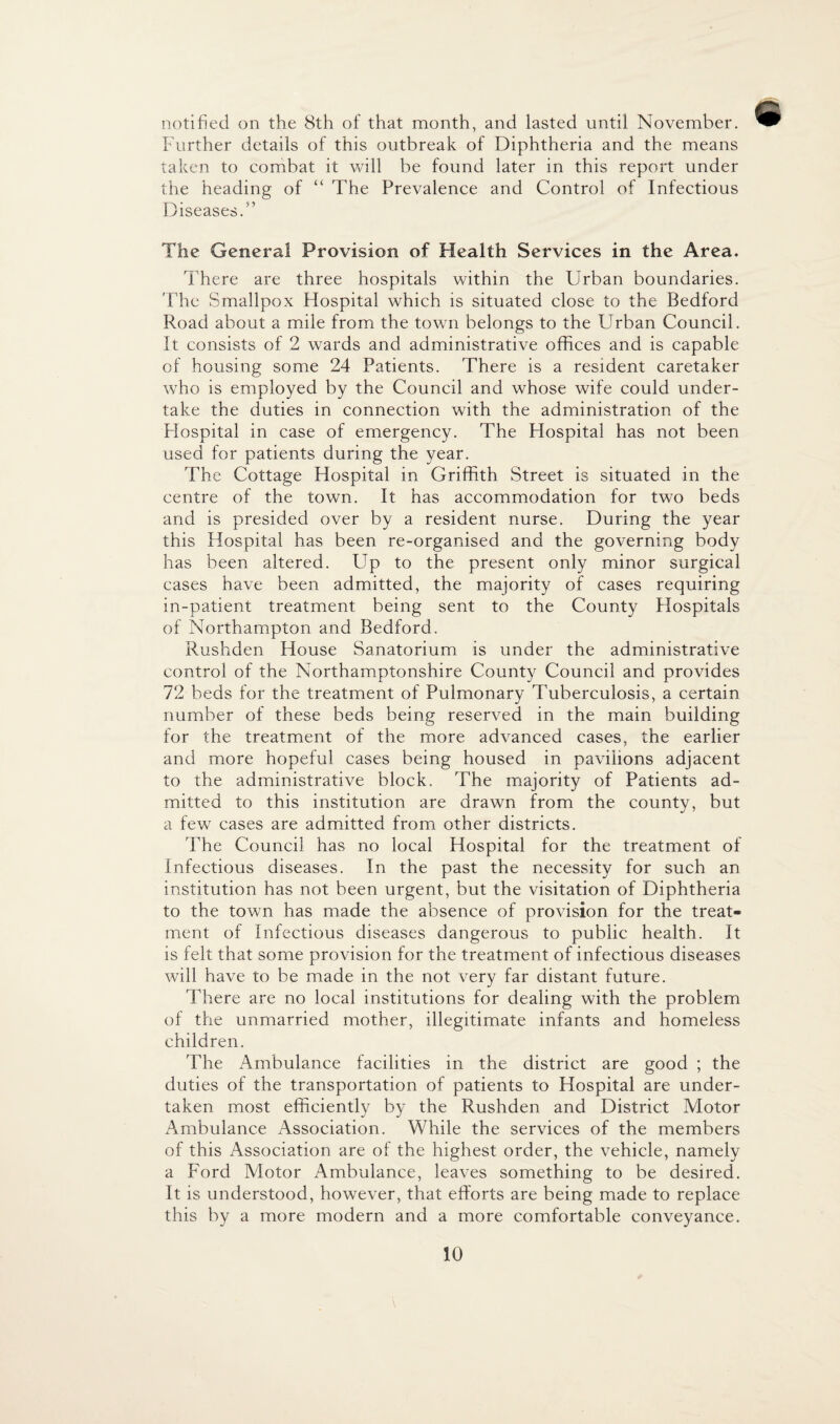 notified on the 8th of that month, and lasted until November. Further details of this outbreak of Diphtheria and the means taken to combat it will be found later in this report under the heading of “ The Prevalence and Control of Infectious Diseases. ” The General Provision of Health Services in the Area. There are three hospitals within the Urban boundaries. The Smallpox Hospital which is situated close to the Bedford Road about a mile from the town belongs to the Urban Council. It consists of 2 wards and administrative offices and is capable of housing some 24 Patients. There is a resident caretaker who is employed by the Council and whose wife could under¬ take the duties in connection with the administration of the Hospital in case of emergency. The Hospital has not been used for patients during the year. The Cottage Hospital in Griffith Street is situated in the centre of the town. It has accommodation for two beds and is presided over by a resident nurse. During the year this Hospital has been re-organised and the governing body has been altered. Up to the present only minor surgical cases have been admitted, the majority of cases requiring in-patient treatment being sent to the County Hospitals of Northampton and Bedford. Rushden House Sanatorium is under the administrative control of the Northamptonshire County Council and provides 72 beds for the treatment of Pulmonary Tuberculosis, a certain number of these beds being reserved in the main building for the treatment of the more advanced cases, the earlier and more hopeful cases being housed in pavilions adjacent to the administrative block. The majority of Patients ad¬ mitted to this institution are drawn from the county, but a few cases are admitted from other districts. The Council has no local Hospital for the treatment of infectious diseases. In the past the necessity for such an institution has not been urgent, but the visitation of Diphtheria to the town has made the absence of provision for the treat¬ ment of Infectious diseases dangerous to public health. It is felt that some provision for the treatment of infectious diseases will have to be made in the not very far distant future. There are no local institutions for dealing with the problem of the unmarried mother, illegitimate infants and homeless children. The Ambulance facilities in the district are good ; the duties of the transportation of patients to Hospital are under¬ taken most efficiently by the Rushden and District Motor Ambulance Association. While the services of the members of this Association are of the highest order, the vehicle, namely a Ford Motor Ambulance, leaves something to be desired. It is understood, however, that efforts are being made to replace this by a more modern and a more comfortable conveyance.