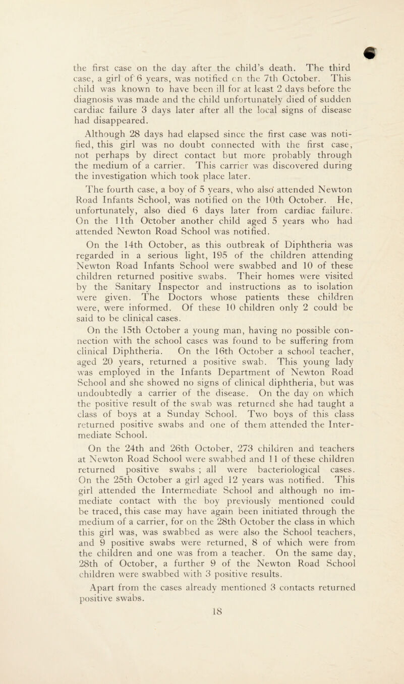 the first case on the day after the child’s death. The third case, a girl of'6 years, was notified cn the 7th October. This child was known to have been ill for at least 2 davs before the diagnosis was made and the child unfortunately died of sudden cardiac failure 3 days later after all the local signs of disease had disappeared. Although 28 days had elapsed since the first case was noti¬ fied, this girl was no doubt connected with the first case, not perhaps by direct contact but more probably through the medium of a carrier. This carrier was discovered during the investigation which took place later. The fourth case, a boy of 5 years, who also attended Newton Road Infants School, was notified on the 10th October. He, unfortunately, also died 6 days later from cardiac failure. On the 11th October another child aged 5 years who had attended Newton Road School was notified. On the 14th October, as this outbreak of Diphtheria was regarded in a serious light, 195 of the children attending Newton Road Infants School were swabbed and 10 of these children returned positive swabs. Their homes were visited by the Sanitary Inspector and instructions as to isolation were given. The Doctors whose patients these children were, were informed. Of these 10 children only 2 could be said to be clinical cases. On the 15th October a young man, having no possible con¬ nection with the school cases was found to be suffering from clinical Diphtheria. On the 16th October a school teacher, aged 20 years, returned a positive swab. This young lady was employed in the Infants Department of Newton Road School and she showed no signs of clinical diphtheria, but was undoubtedly a carrier of the disease. On the day on which the positive result of the swab was returned she had taught a class of boys at a Sunday School. Two boys of this class returned positive swabs and one of them attended the Inter¬ mediate School. On the 24th and 26th October, 273 children and teachers at Newton Road School were swabbed and 11 of these children returned positive swabs ; all were bacteriological cases. On the 25th October a girl aged 12 years was notified. This girl attended the Intermediate School and although no im¬ mediate contact with the boy previously mentioned could be traced, this case may have again been initiated through the medium of a carrier, for on the 28th October the class in which this girl was, was swabbed as were also the School teachers, and 9 positive swabs were returned, 8 of which were from the children and one was from a teacher. On the same day, 28th of October, a further 9 of the Newton Road School children were swabbed with 3 positive results. Apart from the cases already mentioned 3 contacts returned positive swabs.