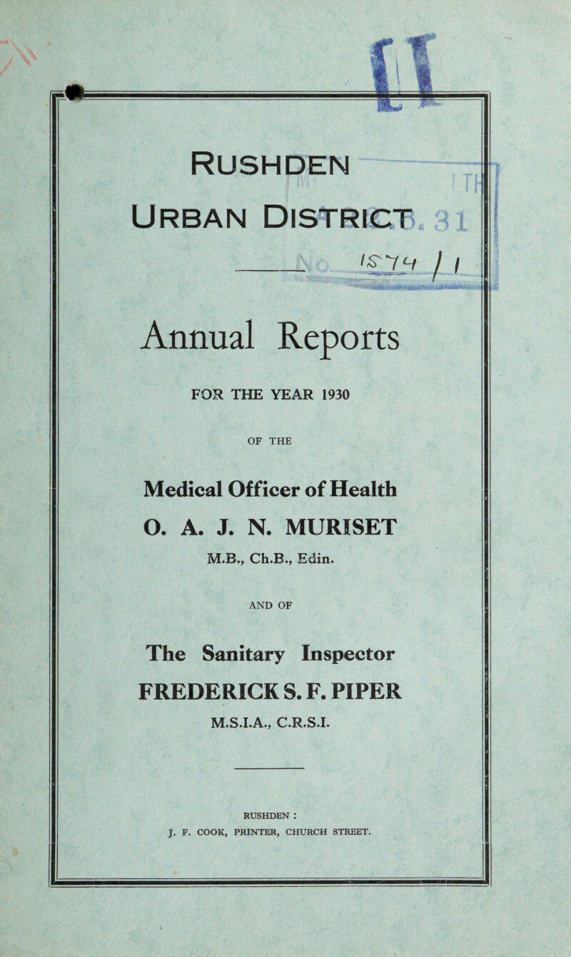 Urban District __ '£ 7 7 Annual Reports FOR THE YEAR 1930 OF THE Medical Officer of Health O. A. J. N. MURISET ChuB*t Edin* AND OF The Sanitary Inspector FREDERICK S. F. PIPER M.S.I.A., C.R.S.I. RUSHDEN : J. F. COOK, PRINTER, CHURCH STREET.