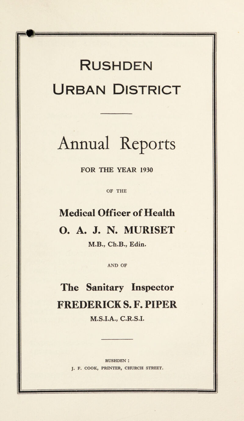 Urban District Annual Reports FOR THE YEAR 1930 OF THE Medical Officer of Health O. A. J. N. MURISET M-Bn ChJB*, Edin* AND OF The Sanitary Inspector FREDERICK S. F. PIPER C.R.S.I. RUSHDEN : J. F. COOK, PRINTER, CHURCH STREET.