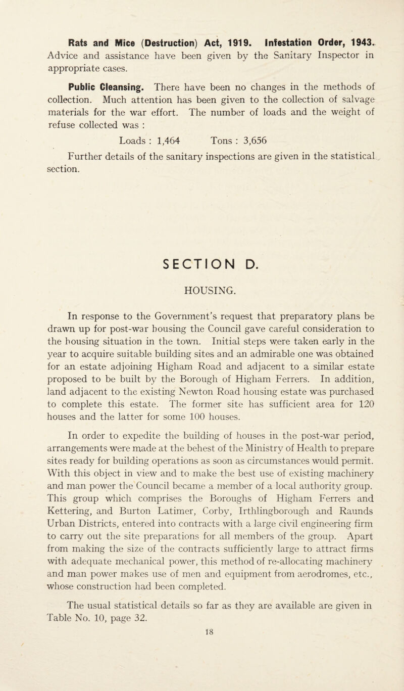 Rats and Mice (Destruction) Act, 1919. Infestation Order, 1943. Advice and assistance have been given by the Sanitary Inspector in appropriate cases. Public Cleansing. There have been no changes in the methods of collection. Much attention has been given to the collection of salvage materials for the war effort. The number of loads and the weight of refuse collected was : Loads : 1,464 Tons : 3,656 Further details of the sanitary inspections are given in the statistical section. SECTION D. HOUSING. In response to the Government’s request that preparatory plans be drawn up for post-war bousing the Council gave careful consideration to the housing situation in the town. Initial steps were taken early in the year to acquire suitable building sites and an admirable one was obtained for an estate adjoining Higham Road and adjacent to a similar estate proposed to be built by the Borough of Higham Ferrers. In addition, land adjacent to the existing Newton Road housing estate was purchased to complete this estate. The former site has sufficient area for 120 houses and the latter for some 100 houses. In order to expedite the building of houses in the post-war period, arrangements were made at the behest of the Ministry of Health to prepare sites ready for building operations as soon as circumstances would permit. With this object in view and to make the best use of existing machinery and man power the Council became a member of a local authority group. This group which comprises the Boroughs of Higham Ferrers and Kettering, and Burton Latimer, Corby, Irthlingborough and Raunds Urban Districts, entered into contracts with a large civil engineering firm to carry out the site preparations for all members of the group. Apart from making the size of the contracts sufficiently large to attract firms with adequate mechanical power, this method of re-allocating machinery and man power makes use of men and equipment from aerodromes, etc., whose construction had been completed. The usual statistical details so far as they are available are given in Table No. 10, page 32.