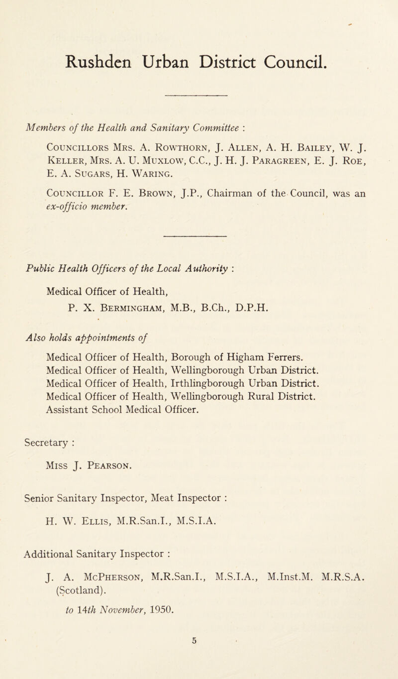 Members of the Health and Sanitary Committee : Councillors Mrs. A. Rowthorn, J. Allen, A. H. Bailey, W. J. Keller, Mrs. A. U. Muxlow, C.C., J. H. J. Paragreen, E. J. Roe, E. A. Sugars, H. Waring. Councillor F. E. Brown, J.P., Chairman of the Council, was an ex-officio member. Public Health Officers of the Local Authority : Medical Officer of Health, P. X. Bermingham, M.B., B.Ch., D.P.H. Also holds appointments of Medical Officer of Health, Borough of Higham Ferrers. Medical Officer of Health, Wellingborough Urban District. Medical Officer of Health, Irthlingborough Urban District. Medical Officer of Health, Wellingborough Rural District. Assistant School Medical Officer. Secretary : Miss J. Pearson. Senior Sanitary Inspector, Meat Inspector : H. W. Ellis, M.R.San.I., M.S.I.A. Additional Sanitary Inspector : J. A. McPherson, M.R.San.I., M.S.I.A., M.Inst.M. M.R.S.A. (Scotland). to 14th November, 1950.