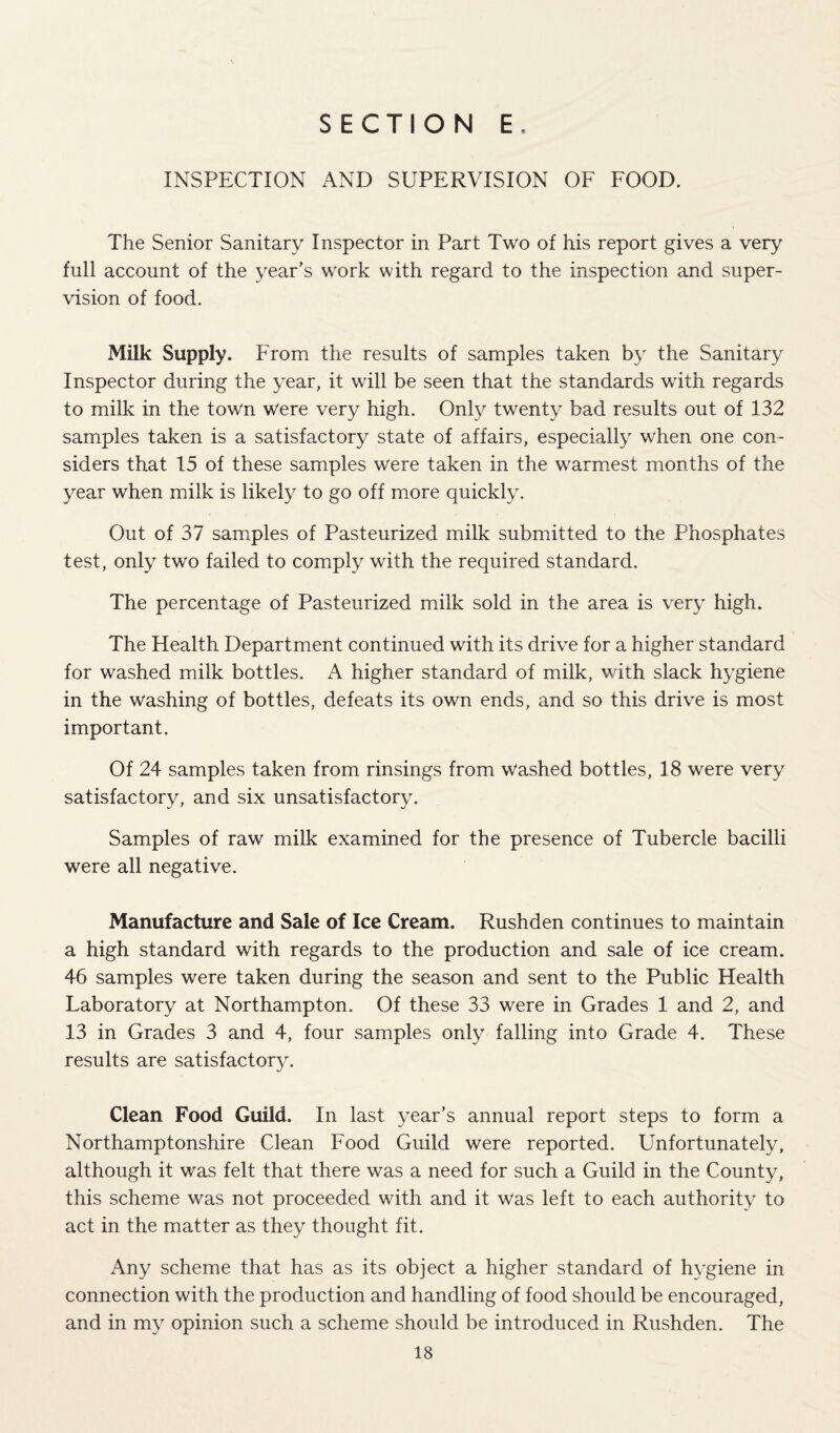 INSPECTION AND SUPERVISION OF FOOD. The Senior Sanitary Inspector in Part Two of his report gives a very full account of the year’s work with regard to the inspection and super¬ vision of food. Milk Supply. From the results of samples taken by the Sanitary Inspector during the year, it will be seen that the standards with regards to milk in the town were very high. Only twenty bad results out of 132 samples taken is a satisfactory state of affairs, especially when one con¬ siders that 15 of these samples were taken in the warmest months of the year when milk is likely to go off more quickly. Out of 37 samples of Pasteurized milk submitted to the Phosphates test, only two failed to comply with the required standard. The percentage of Pasteurized milk sold in the area is very high. The Health Department continued with its drive for a higher standard for washed milk bottles. A higher standard of milk, with slack hygiene in the washing of bottles, defeats its own ends, and so this drive is most important. Of 24 samples taken from rinsings from washed bottles, 18 were very satisfactory, and six unsatisfactory. Samples of raw milk examined for the presence of Tubercle bacilli were all negative. Manufacture and Sale of Ice Cream. Rushden continues to maintain a high standard with regards to the production and sale of ice cream. 46 samples were taken during the season and sent to the Public Health Laboratory at Northampton. Of these 33 were in Grades 1 and 2, and 13 in Grades 3 and 4, four samples only falling into Grade 4. These results are satisfactory. Clean Food Guild. In last year’s annual report steps to form a Northamptonshire Clean Food Guild were reported. Unfortunately, although it was felt that there was a need for such a Guild in the County, this scheme was not proceeded with and it was left to each authority to act in the matter as they thought fit. Any scheme that has as its object a higher standard of hygiene in connection with the production and handling of food should be encouraged, and in my opinion such a scheme should be introduced in Rushden. The