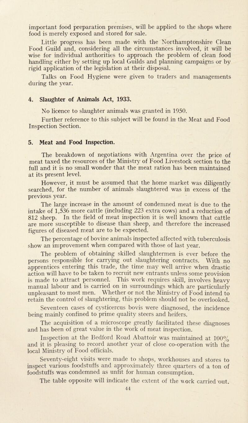 important food preparation premises, will be applied to the shops where food is merely exposed and stored for sale. Little progress has been made with the Northamptonshire Clean Food Guild and, considering all the circumstances involved, it will be wise for individual authorities to approach the problem of clean food handling either by setting up local Guilds and planning campaigns or by rigid application of the legislation at their disposal. Talks on Food Hygiene were given to traders and managements during the year. 4. Slaughter of Animals Act, 1933. No licence to slaughter animals was granted in 1950. Further reference to this subject will be found in the Meat and Food Inspection Section. 5. Meat and Food Inspection. The breakdown of negotiations with Argentina over the price of meat taxed the resources of the Ministry of Food Livestock section to the full and it is no small wonder that the meat ration has been maintained at its present level. However, it must be assumed that the home market was diligently searched, for the number of animals slaughtered was in excess of the previous year. The large increase in the amount of condemned meat is due to the intake of 1,536 more cattle (including 223 extra cows) and a reduction of 812 sheep. In the field of meat inspection it is well known that cattle are more susceptible to disease than sheep, and therefore the increased figures of diseased meat are to be expected. The percentage of bovine animals inspected affected with tuberculosis show an improvement when compared with those of last year. The problem of obtaining skilled slaughtermen is ever before the persons responsible for carrying out slaughtering contracts. With no apprentices entering this trade, the time may well arrive when drastic action will have to be taken to recruit new entrants unless some provision is made to attract personnel. This work requires skill, involves heavy manual labour and is carried on in surroundings which are particularly unpleasant to most men. Whether or not the Ministry of Food intend to retain the control of slaughtering, this problem should not be overlooked. Seventeen cases of cysticercus bovis were diagnosed, the incidence being mainly confined to prime quality steers and heifers. The acquisition of a microscope greatly facilitated these diagnoses and has been of great value in the work of meat inspection. Inspection at the Bedford Road Abattoir was maintained at 100% and it is pleasing to record another year of close co-operation with the local Ministry of Food officials. Seventy-eight visits were made to shops, workhouses and stores to inspect various foodstuffs and approximately three quarters of a ton of foodstuffs was condemned as unfit for human consumption. The table opposite will indicate the extent of the work carried 'out.