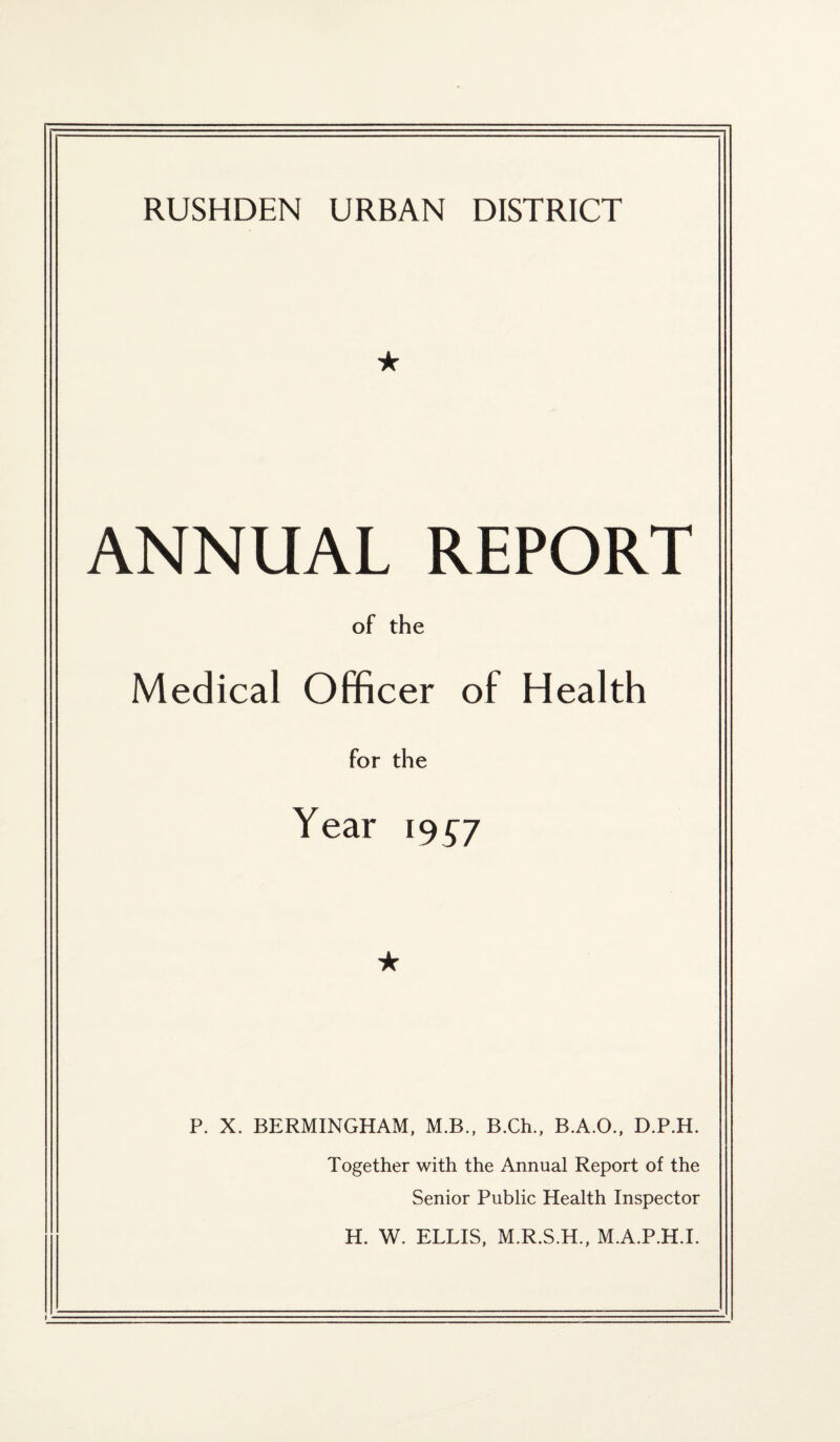 RUSHDEN URBAN DISTRICT ★ ANNUAL REPORT of the Medical Officer of Health for the Year 19^7 ★ P. X. BERMINGHAM, M.B., B.Ch., B.A.O., D.P.H. Together with the Annual Report of the Senior Public Health Inspector H. W. ELLIS, M.R.S.H., M.A.P.H.I.