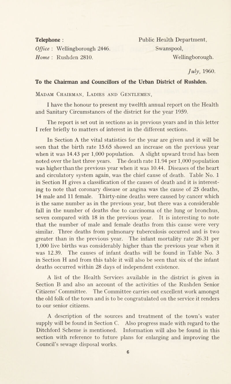 Telephone : Office : Wellingborough 2446. Home : Rushden 2810. Public Health Department, Swanspool, Wellingborough. July, 1960. To the Chairman and Councillors of the Urban District of Rushden. Madam Chairman, Ladies and Gentlemen, I have the honour to present my twelfth annual report on the Health and Sanitary Circumstances of the district for the year 1959. The report is set out in sections as in previous years and in this letter I refer briefly to matters of interest in the different sections. In Section A the vital statistics for the year are given and it will be seen that the birth rate 15.65 showed an increase on the previous year when it was 14.43 per 1,000 population. A slight upward trend has been noted over the last three years. The death rate 11.94 per 1,000 population was higher than the previous year when it was 10.44. Diseases of the heart and circulatory system again, was the chief cause of death. Table No. 1 in Section H gives a classification of the causes of death and it is interest¬ ing to note that coronary disease or angina was the cause of 25 deaths, 14 male and 11 female. Thirty-nine deaths were caused by cancer which is the same number as in the previous year, but there was a considerable fall in the number of deaths due to carcinoma of the lung or bronchus, seven compared with 18 in the previous year. It is interesting to note that the number of male and female deaths from this cause were very similar. Three deaths from pulmonary tuberculosis occurred and is two greater than in the previous year. The infant mortality rate 26.31 per 1,000 live births was considerably higher than the previous year when it was 12.39. The causes of infant deaths will be found in Table No. 3 in Section H and from this table it will also be seen that six of the infant deaths occurred within 28 days of independent existence. A list of the Health Services available in the district is given in Section B and also an account of the activities of the Rushden Senior Citizens’ Committee. The Committee carries out excellent work amongst the old folk of the town and is to be congratulated on the service it renders to our senior citizens. A description of the sources and treatment of the town’s water supply will be found in Section C. Also progress made with regard to the Ditchford Scheme is mentioned. Information will also be found in this section with reference to future plans for enlarging and improving the Council's sewage disposal works.