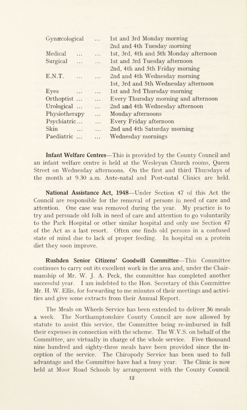 Gynaecological Medical Surgical E.N.T. Eyes Orthoptist ... Urological ... Physiotherapy Psychiatric... Skin Paediatric ... 1st and 3rd Monday morning 2nd and 4th Tuesda}^ morning 1st, 3rd, 4th and 5th Monday afternoon 1st and 3rd Tuesday afternoon 2nd, 4th and 5th Friday morning 2nd and 4th Wednesday morning 1st, 3rd and 5th Wednesday afternoon 1st and 3rd Thursday morning Every Thursday morning and afternoon 2nd and 4th Wednesday afternoon Monday afternoons Every Friday afternoon 2nd and 4th Saturday morning Wednesday mornings Infant Welfare Centres—This is provided by the County Council and an infant welfare centre is held at the Wesleyan Church rooms, Queen Street on Wednesday afternoons. On the first and third Thursdays of the month at 9.30 a.m. Ante-natal and Post-natal Clinics are held. National Assistance Act, 1948—Under Section 47 of this Act the Council are responsible for the removal of persons in need of care and attention. One case was removed during the year. My practice is to try and persuade old folk in need of care and attention to go voluntarily to the Park Hospital or other similar hospital and only use Section 47 of the Act as a last resort. Often one finds old persons in a confused state of mind due to lack of proper feeding. In hospital on a protein diet they soon improve. Rushden Senior Citizens’ Goodwill Committee—This Committee continues to carry out its excellent work in the area and, under the Chair¬ manship of Mr. W. J. A. Peck, the committee has completed another successful year. I am indebted to the Hon. Secretary of this Committee Mr. H. W. Ellis, for forwarding to me minutes of their meetings and activi¬ ties and give some extracts from their Annual Report. The Meals on Wheels Service has been extended to deliver 56 meals a week. The Northamptonshire County Council are now allowed by statute to assist this service, the Committee being re-imbursed in full their expenses in connection with the scheme. The W.V.S. on behalf of the Committee, are virtually in charge of the whole service. Five thousand nine hundred and eighty-three meals have been provided since the in¬ ception of the service. The Chiropody Service has been used to full advantage and the Committee have had a busy year. The Clinic is now held at Moor Road Schools by arrangement with the County Council.