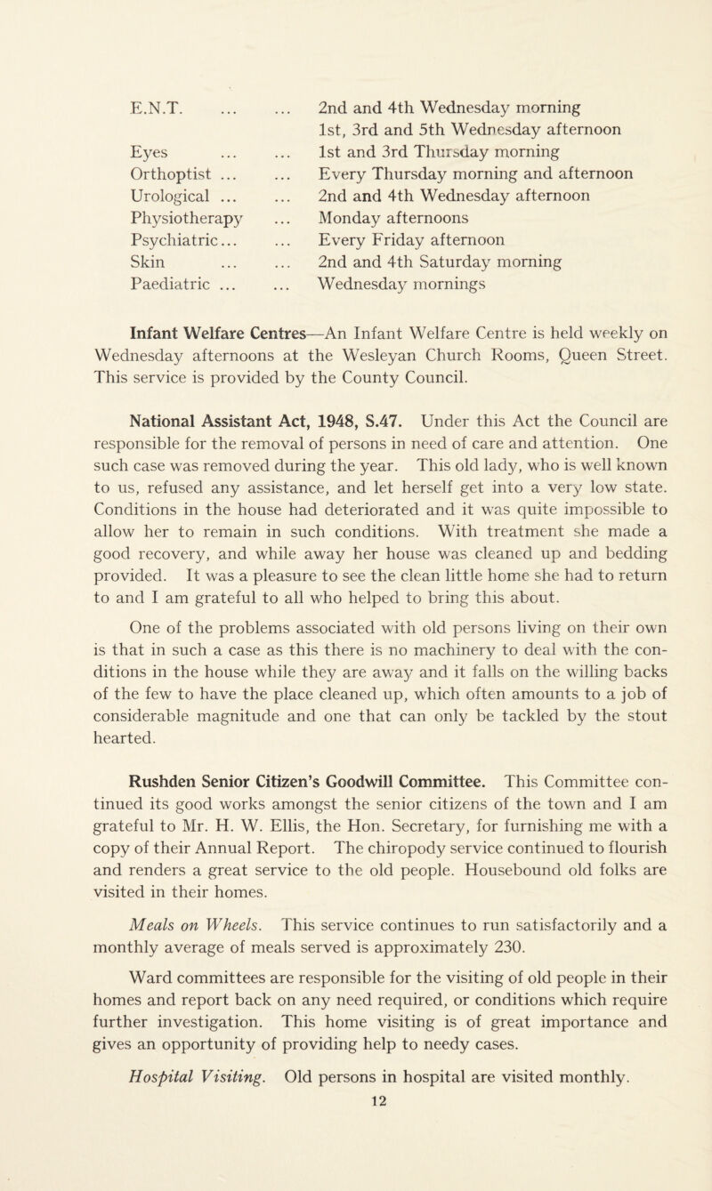 E.N.T. 2nd and 4th Wednesday morning 1st, 3rd and 5th Wednesday afternoon Eyes ... ... 1st and 3rd Thursday morning Orthoptist ... ... Every Thursday morning and afternoon Urological ... ... 2nd and 4th Wednesday afternoon Physiotherapy ... Monday afternoons Psychiatric... ... Every Friday afternoon Skin . 2nd and 4th Saturday morning Paediatric ... ... Wednesday mornings Infant Welfare Centres—An Infant Welfare Centre is held weekly on Wednesday afternoons at the Wesleyan Church Rooms, Queen Street. This service is provided by the County Council. National Assistant Act, 1948, S.47. Under this Act the Council are responsible for the removal of persons in need of care and attention. One such case was removed during the year. This old lady, who is well known to us, refused any assistance, and let herself get into a very low state. Conditions in the house had deteriorated and it was quite impossible to allow her to remain in such conditions. With treatment she made a good recovery, and while away her house was cleaned up and bedding provided. It was a pleasure to see the clean little home she had to return to and I am grateful to all who helped to bring this about. One of the problems associated with old persons living on their own is that in such a case as this there is no machinery to deal with the con¬ ditions in the house while they are away and it falls on the willing backs of the few to have the place cleaned up, which often amounts to a job of considerable magnitude and one that can only be tackled by the stout hearted. Rushden Senior Citizen’s Goodwill Committee. This Committee con¬ tinued its good works amongst the senior citizens of the town and I am grateful to Mr. H. W. Ellis, the Hon. Secretary, for furnishing me with a copy of their Annual Report. The chiropody service continued to flourish and renders a great service to the old people. Housebound old folks are visited in their homes. Meals on Wheels. This service continues to run satisfactorily and a monthly average of meals served is approximately 230. Ward committees are responsible for the visiting of old people in their homes and report back on any need required, or conditions which require further investigation. This home visiting is of great importance and gives an opportunity of providing help to needy cases. Hospital Visiting. Old persons in hospital are visited monthly.
