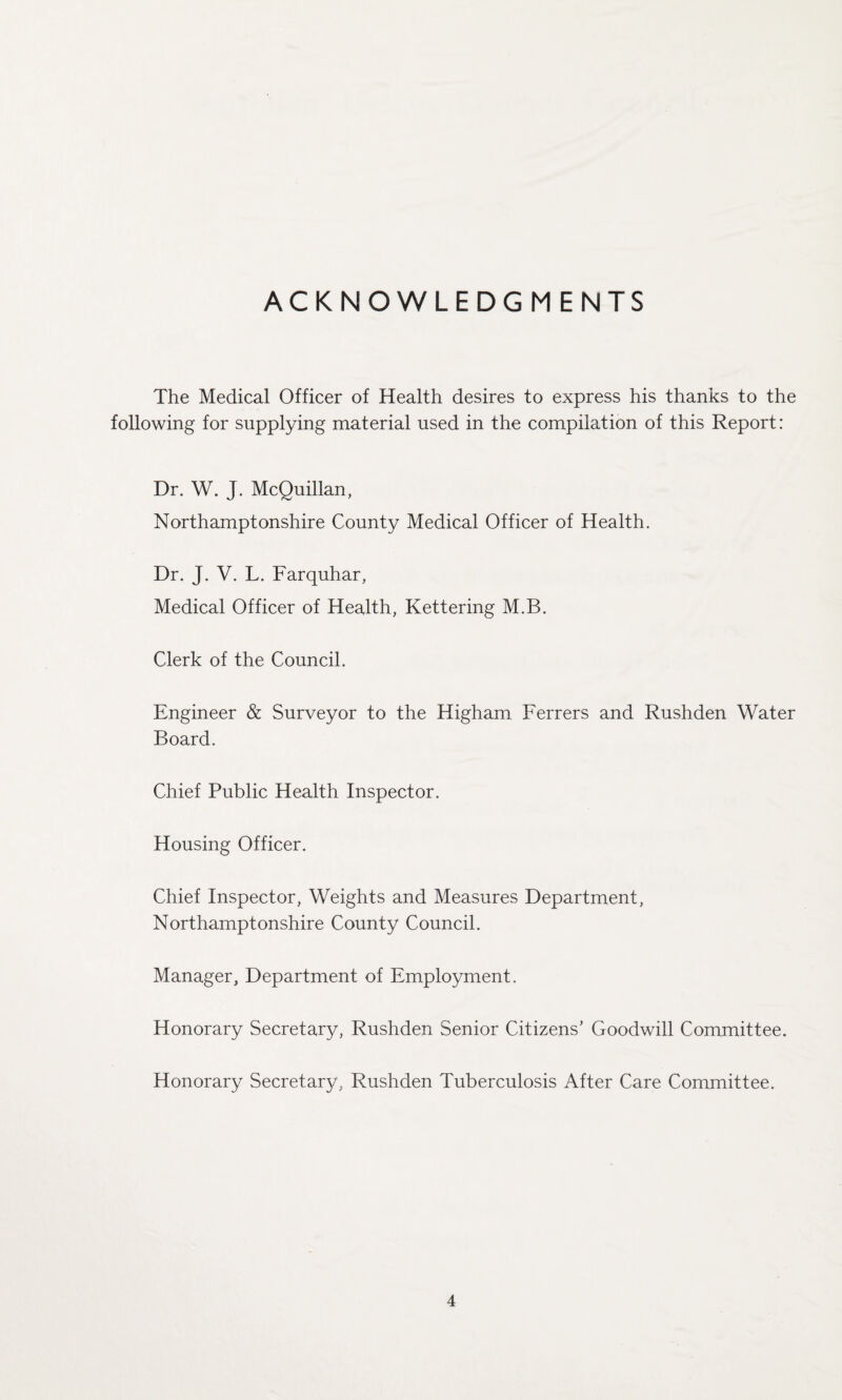 ACKNOWLEDGMENTS The Medical Officer of Health desires to express his thanks to the following for supplying material used in the compilation of this Report: Dr. W. J. McQuillan, Northamptonshire County Medical Officer of Health. Dr. J. V. L. Farquhar, Medical Officer of Health, Kettering M.B. Clerk of the Council. Engineer & Surveyor to the Higham Ferrers and Rushden Water Board. Chief Public Health Inspector. Housing Officer. Chief Inspector, Weights and Measures Department, Northamptonshire County Council. Manager, Department of Employment. Honorary Secretary, Rushden Senior Citizens’ Goodwill Committee. Honorary Secretar}/, Rushden Tuberculosis After Care Committee.