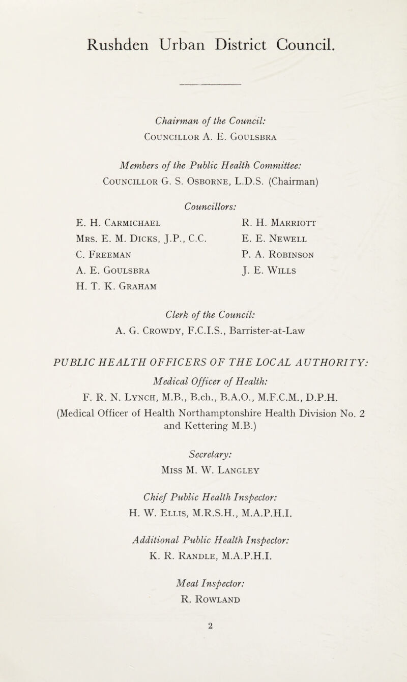 Chairman of the Council: Councillor A. E. Goulsbra Members of the Public Health Committee: Councillor G. S. Osborne, L.D.S. (Chairman) Councillors: E. H. Carmichael R. H. Marriott Mrs. E. M. Dicks, J.P., C.C. E. E. Newell C. Freeman P. A. Robinson A. E. Goulsbra J. E. Wills H. T. K. Graham Clerk of the Council: A. G. Crowdy, F.C.I.S., Barrister-at-Law PUBLIC HEALTH OFFICERS OF THE LOCAL AUTHORITY: Medical Officer of Health: F. R. N. Lynch, M.B., B.ch., B.A.O., M.F.C.M., D.P.H. (Medical Officer of Health Northamptonshire Health Division No. 2 and Kettering M.B.) Secretary: Miss M. W. Langley Chief Public Health Inspector: H. W. Ellis, M.R.S.H., M.A.P.H.I. Additional Public Health Inspector: K. R. Randle, M.A.P.H.L Meat Inspector: R. Rowland