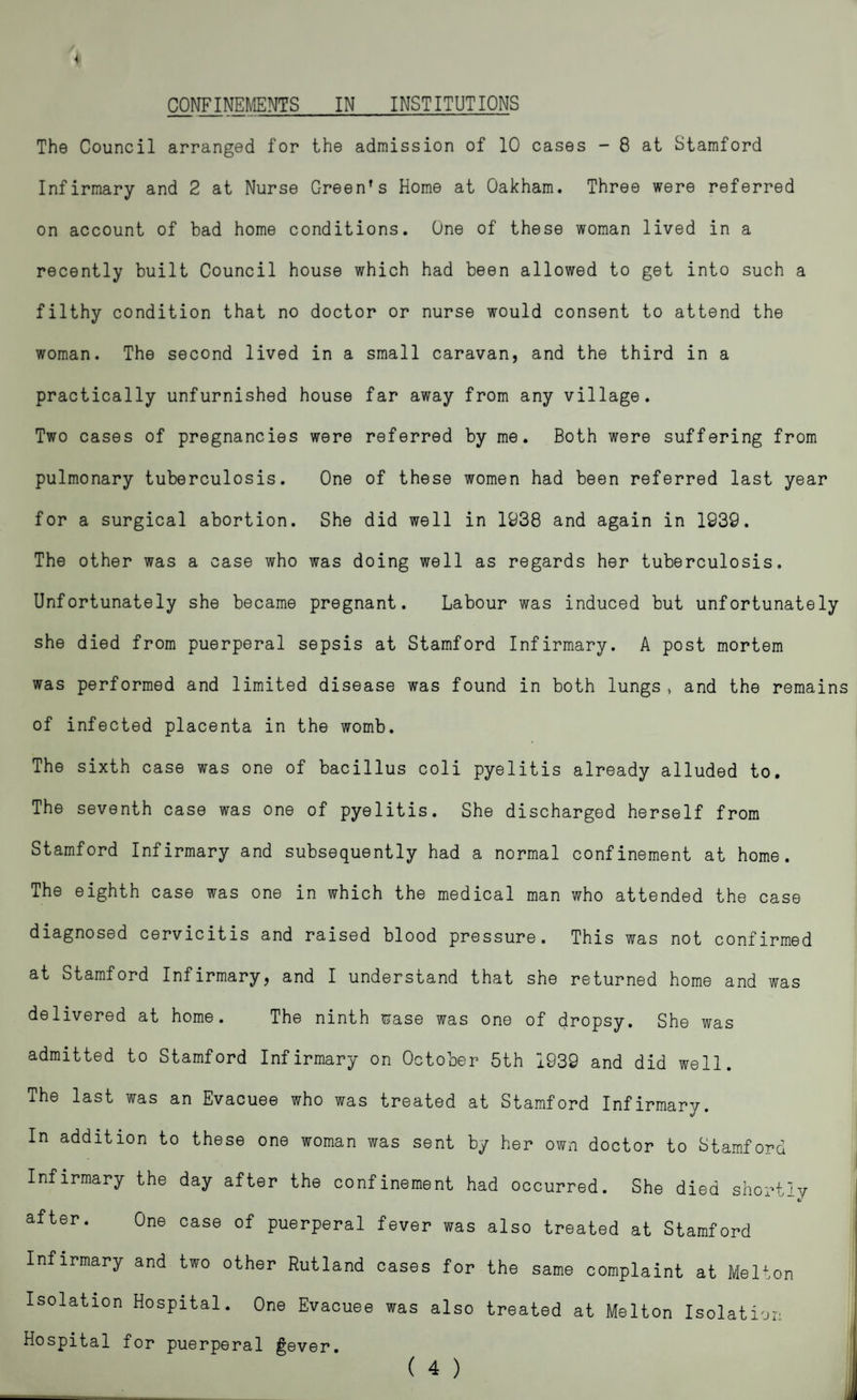 The Council arranged for the admission of 10 cases - 8 at Stamford Infirmary and 2 at Nurse Green's Home at Oakham. Three were referred on account of bad home conditions. One of these woman lived in a recently built Council house which had been allowed to get into such a filthy condition that no doctor or nurse would consent to attend the woman. The second lived in a small caravan, and the third in a practically unfurnished house far away from any village. Two cases of pregnancies were referred by me. Both were suffering from pulmonary tuberculosis. One of these women had been referred last year for a surgical abortion. She did well in 1938 and again in 1939. The other was a case who was doing well as regards her tuberculosis. Unfortunately she became pregnant. Labour was induced but unfortunately she died from puerperal sepsis at Stamford Infirmary. A post mortem was performed and limited disease was found in both lungs, and the remains of infected placenta in the womb. The sixth case was one of bacillus coli pyelitis already alluded to. The seventh case was one of pyelitis. She discharged herself from Stamford Infirmary and subsequently had a normal confinement at home. The eighth case was one in which the medical man who attended the case diagnosed cervicitis and raised blood pressure. This was not confirmed at Stamford Infirmary, and I understand that she returned home and was delivered at home. The ninth wase was one of dropsy. She was admitted to Stamford Infirmary on October 5th 1939 and did well. The last was an Evacuee who was treated at Stamford Infirmary. In addition to these one woman was sent by her own doctor to Stamford Infirmary the day after the confinement had occurred. She died shortly after. One case of puerperal fever was also treated at Stamford Infirmary and two other Rutland cases for the same complaint at Melton Isolation Hospital. One Evacuee was also treated at Melton Isolation Hospital for puerperal Sever. ( 4 )