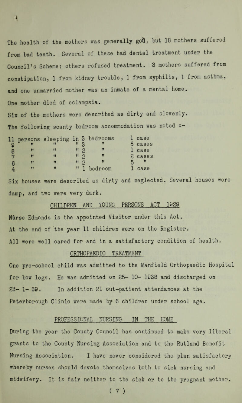 The health of the mothers was generally gofo, but 18 mothers suffered from bad teeth. Several of these had dental treatment under the Council’s Scheme; others refused treatment. 3 mothers suffered from constipation, 1 from kidney trouble, 1 from syphilis, 1 from asthma, and one unmarried mother was an inmate of a mental home. One mother died of eclampsia. Six of the mothers were described as dirty and slovenly. The following scanty bedroom accommodation was noted • — 11 persons sleeping in 3 bedrooms 1 case 9 tt tt 3 tt 5 cases 8 it tf tt 2 tt 1 case 7 tf tt tt 2 tt 2 cases 6 ft tt t» 2 tt 5 tt 4 tt tt it 1 bedroom 1 case Six houses were described as dirty and neglected. Several houses were damp, and two were very dark. CHILDREN AND YOUNG PERSONS ACT 1929 Nmrse Edmonds is the appointed Visitor under this Act. At the end of the year 11 children were on the Register. All were well cared for and in a satisfactory condition of health. ORTHOPAEDIC TREATMENT One pre-school child was admitted to the Manfield Orthopaedic Hospital for bow legs. He was admitted on 25- 10- 1938 and discharged on 23- 1- 39. In addition 21 out-patient attendances at the Peterborough Clinic were made by 6 children under school age. PROFESSIONAL NURSING IN THE HOME During the year the County Council has continued to make very liberal grants to the County Nursing Association and to the Rutland Benefit Nursing Association. I have never considered the plan satisfactory whereby nurses should devote themselves both to sick nursing and midwifery. It is fair neither to the sick or to the pregnant mother.