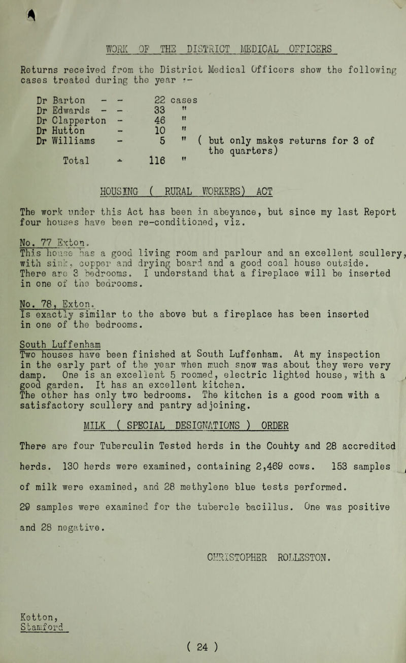 WORK OF THE DISTRICT MEDICAL OFFICERS 4 Roturns received from the District Medical Officers show the following cases treated during the year *- Dr Barton - - 22 cases Dr Edwards - - 33  Dr Clapperton - 46  Dr Hutton 10  Dr Williams 5  ( but only makes returns for 3 of the quarters) Total 116  HOUSING ( RURAL WORKERS) ACT The work under this Act has been in abeyance, but since my last Report four houses have been re-conditioned, viz. No. 77 Exton. This house has a good living room and parlour and an excellent scullery, with sin!:, copper and drying board and a good coal house outside. There arc 3 bedrooms. I understand that a fireplace will be inserted in one of the bedrooms. No. 78, Exton. Is exactly similar to the above but a fireplace has been inserted in one of the bedrooms. South Luffenham Two houses have been finished at South Luffenham. At my inspection in the early part of the year when much snow was about they were very damp. One is an excellent 5 roomed, electric lighted house, with a good garden. It has an excellent kitchen. The other has only two bedrooms. The kitchen is a good room with a satisfactory scullery and pantry adjoining. MILK ( SPECIAL DESIGNATIONS ) ORDER There are four Tuberculin Tested herds in the Couhty and 28 accredited herds. 130 herds were examined, containing 2,469 cows. 153 samples of milk were examined, and 28 methylene blue tests performed. 29 samples were examined for the tubercle bacillus. One was positive and 28 negative. CHRISTOPHER RQLLSSTON. Ketton, S bamford ( 24 )