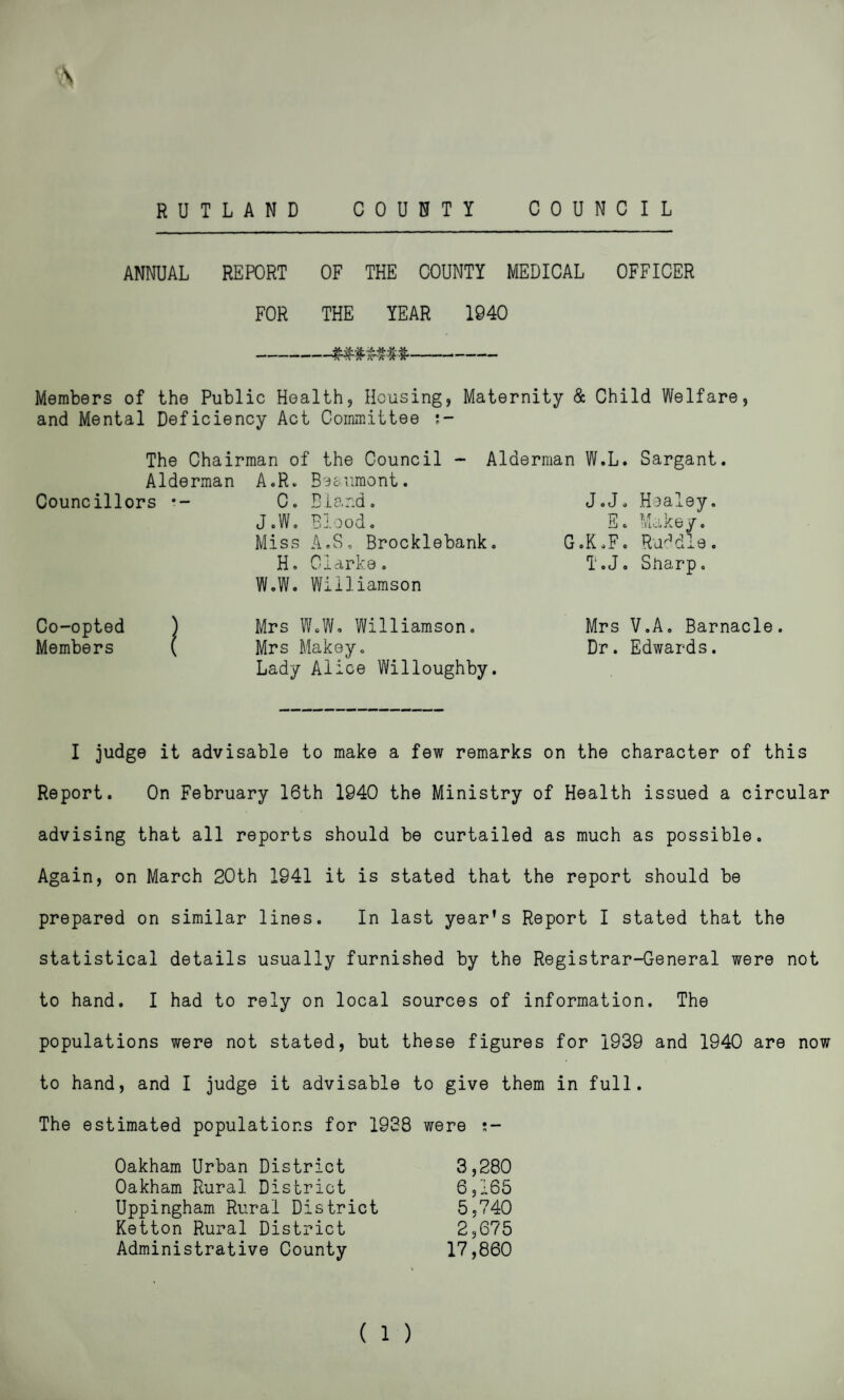 RUTLAND COUNTY COUNCIL ANNUAL REPORT OF THE COUNTY MEDICAL OFFICER FOR THE YEAR 1940 -###$##*- Members of the Public Health, Housing, Maternity & Child Welfare, and Mental Deficiency Act Committee ;- The Chairman of the Council - Alderman W.L. Sargant. Alderman A.R. Bs&uraont. Councillors •- C. Bland. J.J. Healey. J.W. Blood. Miss A.S. Brocklebank. TP Pj G .K .F. Make/. Raddle. H. Clarke. W.W. Williamson T.J. Sharp. Co-opted ) Mrs W.W. Williamson. Members ( Mrs Makey. Lady Alice Willoughby. Mrs V.A. Barnacle. Dr. Edwards. I judge it advisable to make a few remarks on the character of this Report. On February 16th 1940 the Ministry of Health issued a circular advising that all reports should be curtailed as much as possible. Again, on March 20th 1941 it is stated that the report should be prepared on similar lines. In last year’s Report I stated that the statistical details usually furnished by the Registrar-General were not to hand. I had to rely on local sources of information. The populations were not stated, but these figures for 1939 and 1940 are now to hand, and I judge it advisable to give them in full. The estimated populations for 1938 were s- Oakham Urban District 3,280 Oakham Rural District 6,165 Uppingham Rural District 5.740 Ketton Rural District 2,675 Administrative County 17,860