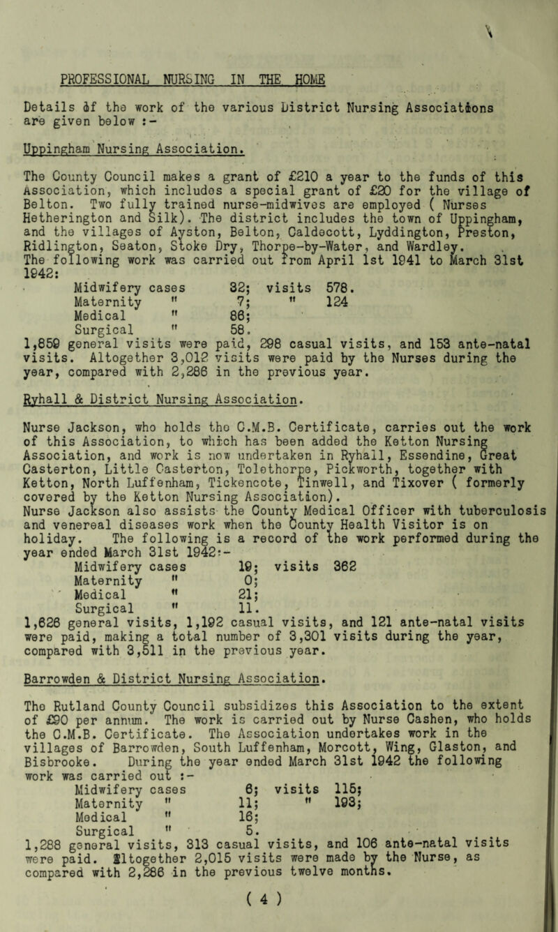 Details 4f the work of the various District Nursing Associations are given below - ' . •• '. . . Uppingham Nursing Association. • .1 The County Council makes a grant of £210 a year to the funds of this Association, which includes a special grant of £30 for the village of Belton. Two fully trained nurse-midwivos are employed ( Nurses Hetherington and Silk). The district includes the town of Uppingham, and the villages of Ayston, Belton, Caldecott, Lyddington, Preston, Ridlington, Seaton, Stoke Dry, Thorpe-by-Water, and Wardley. The following work was carried out irom April 1st 1941 to March 31st 1942: visits 578.  124 Midwifery cases 32; Maternity tt 7; Medical tt 86; Surgical tt 58. 1,859 general visits were visits. Altogether 3,012 year, compared with 2,286 paid, 298 casual visits, and 153 ante-natal visits were paid by the Nurses during the in the previous year. Ryhall & District Nursing Association. Nurse Jackson, who holds tho C.M.B. Certificate, carries out the work of this Association, to which has been added the Ketton Nursing Association, and work is now undertaken in Ryhall, Essendine, Great Casterton, Little C-asterton, Tolethorpe, Pickworth, together with Ketton, North Luffenham, Tickencote, Tinwell, and Tixover ( formerly covered by the Ketton Nursing Association). Nurse Jackson also assists- the County Medical Officer with tuberculosis and venereal diseases work when the County Health Visitor is on holiday. The following is a record of the work performed during the year ended March 31st 1942?- visits 362 Midwifery cases Maternity M Medical Surgical M 0; 21; 11. 1,626 general visits, 1,192 casual visits, and 121 ante-natal visits were paid, making a total number of 3,301 visits during the year, compared with 3,511 in the previous year. Barrowden & District Nursing Association. Tho Rutland County Council subsidizes this Association to the extent of £90 per annum. The work is carried out by Nurse Cashen, who holds the C.M.B. Certificate. The Association undertakes work in the villages of Barrowden, South Luffenham, Morcott, Wing, Glaston, and Bisbrooke. During the year ended March 31st 1942 the following work was carried out visits tt 115; 193; Midwifery cases 6; Maternity ” 11; Medical ” 16; Surgical tf 5. 1,288 general visits, 313 casual visits, and 106 ante-natal visits were paid. Altogether 2,015 visits were made by the Nurse, as compared with 2,286 in the previous twelve months.