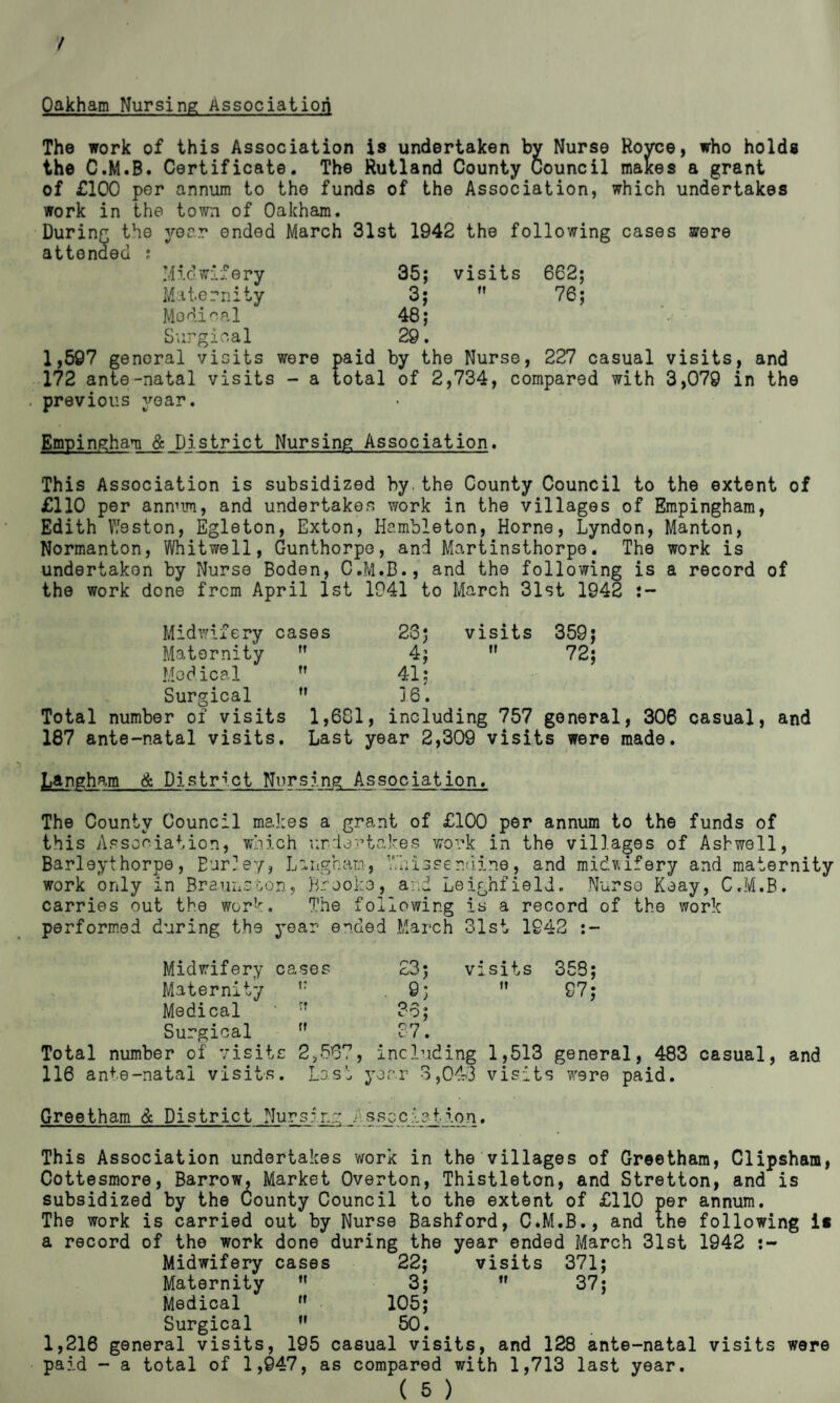 / Oakham Nursing Association The work of this Association is undertaken by Nurse Royce, who holds the C.M.B. Certificate. The Rutland County Council makes a grant of £100 per annum to the funds of the Association, which undertakes work in the town of Oakham. During the year ended March 31st 1942 the following cases were attended ; Miowafery 35; visits 662; Miternity 3;  76; Medical 48; Surgical 29. 1,597 genoral visits were paid by the Nurse, 227 casual visits, and 172 ante-natal visits - a total of 2,734, compared with 3,079 in the previous year. Empingham & District Nursing Association. This Association is subsidized by.the County Council to the extent of £110 per annum, and undertakes work in the villages of Empingham, Edith Weston, Egleton, Exton, Hambleton, Horne, Lyndon, Manton, Normanton, Whitwell, Gunthorpe, and Martinsthorpe. The work is undertaken by Nurse Boden, C.M.B., and the following is a record of the work done from April 1st 1941 to March 31st 1942 Midwifery cases Maternity  Medical Surgical Total number of visits 187 ante-natal visits. tt 23 j 4; 41: 10. visits it 359; 72; 1,681, including 757 general, 306 casual, and Last year 2,309 visits were made. Langham & District Nursing Association. The County Council makes a grant of £100 per annum to the funds of this Association, which undertakes work in the villages of Ashwell, Barleythorpe, Eur?ey, Laiigham, T’hisser.dine, and midwifery and maternity work only in Braunston, Brooke, and Leighfield. Nurse Keay, C.M.B. carries out the work. The following is a record of the work performed during the year ended March 31st 1942 :- Midwifery cases 23; visits 358; Maternity t? .9;  97; Medical * :f 36; Surgical ff 27. Total number of visits 2,567, including 1,513 general, 483 casual, and 116 ante-natal visits. Last year 3,043 visits were paid. Greetham & District Nursing Assoc let ion. This Association undertakes work in the villages of Greetham, Clipsham, Cottesmore, Barrow, Market Overton, Thistleton, and Stretton, and is subsidized by the County Council to the extent of £110 per annum. The work is carried out by Nurse Bashford, C.M.B., and the following i* a record of the work done during the year ended March 31st 1942 Midwifery cases 22; visits 371; Maternity ” 3; M 37; Medical  105; Surgical n 50. 1,216 general visits, 195 casual visits, and 128 ante-natal visits were paid - a total of 1,947, as compared with 1,713 last year.