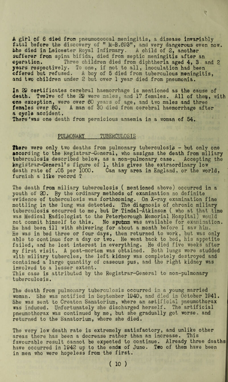 V A girl of 6 died from pneumococcal meningitis, a disease invariably fatal before the discovery of ” M-B.693, and very dangerous even now. bhe died in Leicester Royal Infirmary. A child of 2, another sufferer from spina bifida, died from septic meningitis after an operation. Three children died from diphtheria aged 4, 3, and 2 years respectively. To one, if not to all, inoculation had been offered but refused. A boy of 5 died from tuberculous meningitis, and tv7o children under 2 but over 1 year died from pneumonia. In 29 certificates cerebral haemorrhage is mentioned as the cause of death. Twelve of the 29 were males, and 17 females. All of theiji, with one exception, were over 60 yeai s of age, and two males and three females over 80. A man of 30 died from cerebral haemorrhage after a cycle accident. There *was one death from pernicious anaemia in a woman of 54. PULMONARY TUBERCULOSIS There were only two deaths from pulmonary tuberculosis - but only one according to the Registrar-General, who assigns the death from miliary tuberculosis described below, as a non-pulmonary case. Accepting the Registrar-General’s figure of 1, this gives the extraordinary low death rate of .05 per 1000. Can any area in England, or the world, furnish a like record ?. The death from miliary tuberculosis ( mentioned above) occurred in a youth of 20. By the ordinary methods of examination no definite evidence of tuberculosis was forthcoming. On X-ray examination fine mottling in the lung was detected. The diagnosis of chronic miliary tuberculosis occurred to me, but Dr Tindal-Atkinson ( who at that time was Medical Radiologist to the Peterborough Memorial Hospital) would not commit himself to this. No sputum was available for examination. He had been ill with shivering for about a month before I saw him. He was in bed three or four days, then returned to work, but was only able to continue for a day or two. He went back to bed, his appetite failed, and he lost interest in everything. He died five weeks after my first visit. A post-mortem was obtained. Both lungs were studded with miliary tubercles, the left kidney was completely destroyed and contained a large quantity of caseous pus, and the right kidney was involved to a lesser extent. This case is attributed by the Registrar-General to non-pulmonary tuberculosis. The death from pulmonary tuberculosis occurred in a young married woman. She was notified in September 1940, and died in October 1941. She was sent to Creaton Sanatorium, where an artificial pneumothorax was induced. Unfortunately she discharged herself. The artificial pneumothorax was continued by me, but she gradually got worse, and returned to the Sanatorium, where she died. The very low death rate is extremely satisfactory, and unlike other areas there has been a decrease rather than an increase. This favourable result cannot be expected to continue. Already three deaths have occurred in 1942 up to the ends of Juno. Tcro of them have been in men who were hopeless from the first.