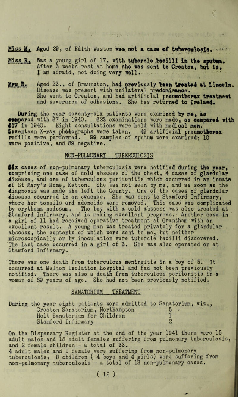 t Aged 29, of Edith Weston was not a case tuberculosis* v * •• Was a young girl of 17, with tubercle bacilli in the spuUn* After 3 weeks rest at home she was sent to Creaton, but is, I am afraid, not doing very well. ... > Aged 23., of Braunston, had previously been treated at Lincoln. Disease was present with unilateral predominance. She went to Creaton, and had artificial pneumothorax treatment and severance of adhesions. She has returned to Ireland* During the year seventy-six patients were examined by me# as compared with 67 in 1940. 623 examinations were made, as compared with *17 in 1940. Eight consultations wero held with medical men. Seventeen X-ray photographs wore taken. 49 artificial pneumothorax refills were performed. 99 samples of sputum were examined; 10 were positive, and 89 negative. NON-PULMONARY TUBERCULOSIS Six cases of non-pulmonary tuberculosis were notified during the year, • comprising one case of cold abscess of the chest, 4 cases of glandular disease, and one of tuberculous peritonitis which occurred in an inmate of St Mary’s Home, Ketton. She was not seen by me, and as soon as the diagnosis was made she left the County. One of the cases of glandular disease occurred in an evacuee. She was sent to Stamford Infirmary, where her tonsils and adenoids were removed. This case was complicated by erythema nodosum. The boy with a cold abscess was also treated at Stamford Infirmary, and is maxing excellent progress.- Another case in a girl of 11 had received operative treatment at Grantham with-an excellent result. A young man was treated privately for a glandular . abscoss, the contents of which were sent to me,;but neither microscopically or by inoculation were tubercle bacilli discovered. The last case occurred in a girl of 3. She was also operated on at Stamford Infirmary. Thoro was one death from tuberculous meningitis in a boy of 5. It occurred at Melton Isolation Hospital and had not been previously notified. There was also a death from tuberculous peritonitis in a woman of 69 years of age. She had not been previously notified. SANATORIUM TREATMENT *b j During the year eight patients wore admitted to Sanatorium, viz., Creaton Sanatorium, Northampton 5 * Holt Sanatorium for Children 1 Stamford Infirmary 2 On the Dispensary Register at the ond of the year 1941 there were 15 adult malos and 18 adult females suffering from pulmonary tuberculosis, and 2 female children - a total of 33. 4 adult males and 1 female wore suffering from non-pulmonary tuberculosis* 8 children ( 4 boys and 4 girls) were suffering from non-pulmonary tuberculosis - a total of 13 non-pulmonary cases. ( 12 ) Miss M. Miss R, Mr.fi.A-.