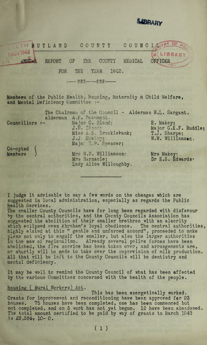 — mt-- Members of the Public Health, Housing, Maternity & Child Welfare, and Mental Deficiency Oomnittee The Chairman of the Council - Alderman W.L. Sargant. Aide Councillors ?- Co-opted ( Members ) A,p.. Beaumont, Major C. Bland, J.W. Blood* Miss AcS. Brocklebank; J.J. Hoaloy; Major B.P. Spencer; Mrs WBW. Williamson? Mrs Barnacle; Lady Alice Willoughby. E. Makey; Major G.K.F. Ruddle; T.J. Sharpe; W.W. Williamsen. Mrs Makey; Dr E.S. Edwards* I judge it advisable to say a few words on the changes which are suggested in local administration, especially as regards the Public Health Services. The smaller County Councils have for long been regarded with disfavour by the central authorities, and the County Councils Association has suggested the abolition of their smaller orethren with an alacrity which eclipsod oven Abraham's loyal obedience. The central authorities, highly elated at this ” gentle and unforced accord, proceeded to make elans not only to engulf the smaller, but also the larger authorities in the maw of regionalism. Already several police forces have been abolished, the fire service has been taken over, and arrangements are, or shortly will be made to take over the supervision of milk production. All that will be left to the County Councils will be dentistry and mental deficiency. It may be well to remind the County Council of what has been affected by the various Committees concerned with the health of the people. housing ( Rural Workers) Act. This has been energetically worked. Grants for improvement and reconditioning have been approved for 93 houses. 75 houses have been completed, one has been commenced but not completed, and on 5 work has not yet begun. 12 have been abandoned. The total amount certified to be paid by way of grants to March 1943 is £6,364t 10- 0. (1 )