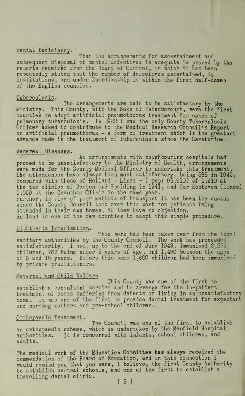 Mental Deficiency. That the arrangements for ascertainment and subsequent disposal of mental defectives is adequate is proved by the reports received from the Board of Control, in which it has been repeatedly stated that the number of defectives ascertained, in institutions, and under Guardianship is within the first half-dozen of the English counties. Tuberculosis. The arrangements are held to be satisfactory by the Ministry. This County, with the Soke of Peterborough, were the first counties to adopt artificial pneumothorax treatment for cases of pulmonary tuberculosis. In 1922 I was the only County Tuberculosis Officer asked to contribute to the Medical Research Council’s Report on artificial pneumothorax - a form of treatment which is the greatest advance made in the treatment of tuberculosis since the Sanatorium. Venereal Diseases. <■ As arrangements with neighbouring hospitals had proved to be unsatisfactory to the Ministry of Health, arrangements were made for the County Medical Officer to undertake this treatment. The' attendances have always been most satisfactory, being 535 in 1942, compared-with those of Holland - Lines - ( pop; 95,910) of 1,910 at the two clinics of Boston and Spalding in 1941, and for Kesteven (Lines) 1,099 at the Grantham Clinic in the same year. Further, in view of poor m.ethods of transport it has been the custom since the County Council took over this work for patients being attended in their own homes, if they have no objection. Rutland is one of the few counties to adopt this simple procedure. Diphtheria Immunisation. This work has been taken over from the local sanitary authorities by the County Council. The work has proceeded satisfactorily. I had, up to the end of June 1943, immunised 2,252 children, 762 being under 5 vears of age, and 1,490 between the ages of 5 and 15 years. Before this some 1,600 children had been immun:se^ by private practitioners. Maternal and Child Welfare. This County was one of the first to establish a consultant service and to arrange for the in-patient treatment of cases suffering from defects or living in an unsatisfactory home. It was one of the first to provide dental treatment for expectant and nursnng mothers and pre-school children. Orthopaedic Treatment. The Council was one of the first to establish an orthopaedic scheme, which is undertaken by the Manfield Hospital Authorities. It is concerned with infants, school children, and adults. The medical work of the Education Committee has always received the commendation of the Board of Education, and in this connection I would remind you that you were, I believe, the first County Authority to establish central schools, and one of the first to establish a travelling dental clinic.