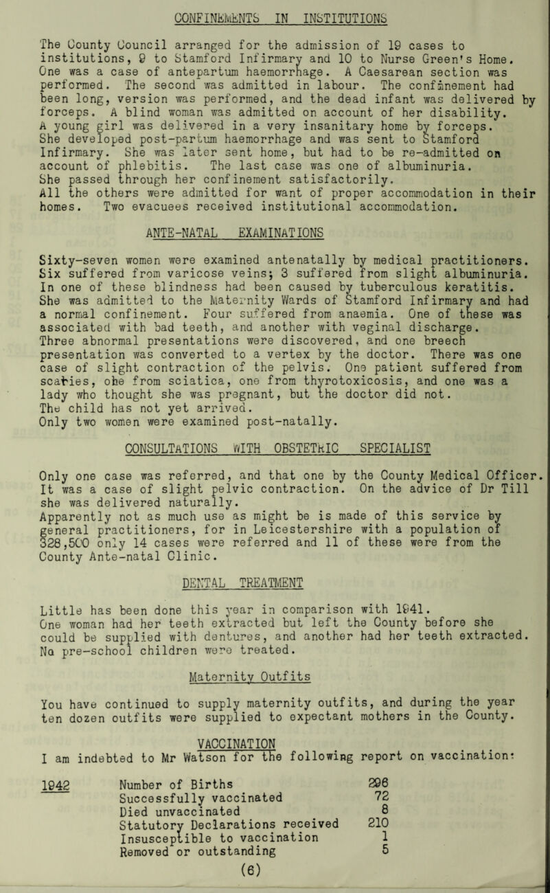 OONFINErviENTS IN INSTITUT IONS The County Council arranged for the admission of 19 cases to institutions, 9 to Stamford Infirmary and 10 to Nurse Green's Home. One was a case of antepartum haemorrhage. A Caesarean section was performed. The second was admitted in labour. The confinement had been long, version was performed, and the dead infant was delivered by forceps. A blind woman was admitted on account of her disability, A young girl was delivered in a very insanitary home by forceps. She developed post-partum haemorrhage and was sent to Stamford Infirmary. She was later sent hom*e, but had to be re-admitted on account of phlebitis. The last case was one of albuminuria. She passed through her confinement satisfactorily. All the others were admitted for want of proper accommodation in their homes. Two evacuees received institutional accommodation. ANTE-NATAL EXAMINATIONS Sixty-seven women were examined antenatally by medical practitioners. Six suffered from varicose veins; 3 suffered from slight albuminuria. In one of these blindness had been caused by tuberculous keratitis. She was admitted to the Maternity Wards of Stamford Infirmary and had a normal confinement. Four suffered from anaemia. One of tnese was associated with bad teeth, and another with veginal discharge. Three abnormal presentations were discovered, and one breech presentation was converted to a vertex by the doctor. There was one case of slight contraction of the pelvis. One patient suffered from scabies, obe from sciatica, one from thyrotoxicosis, and one was a lady who thought she was pregnant, but the doctor did not. The child has not yet arrived. Only two women were examined post-natally. CONSULTaT ions ifylTH OBSTETRIC SPECIALIST Only one case was referred, and that one by the County I^edical Officer. It was a case of slight pelvic contraction. On the advice of Dr Till she was delivered naturally. Apparently not as much use as might be is made of this service by general practitioners, for in Leicestershire with a population of 328,SCO only 14 cases were referred and 11 of these were from the County Ante-natal Clinic. DENTAL TREATMENT Little has been done this year in comparison with 1941. One woman had her teeth extracted but left the County before she could be supplied with dentures, and another had her teeth extracted. Nq pre-school children were treated. Maternity Outfits You have continued to supply maternity outfits, and during the year ten dozen outfits were supplied to expectant mothers in the County. VACCINATION I am indebted to Mr Watson for the following report on vaccination: 1042 Number of Births 296 Successfully vaccinated 72 Died unvaccinated 8 Statutory Declarations received 210 Insusceptible to vaccination 1 Removed or outstanding 5