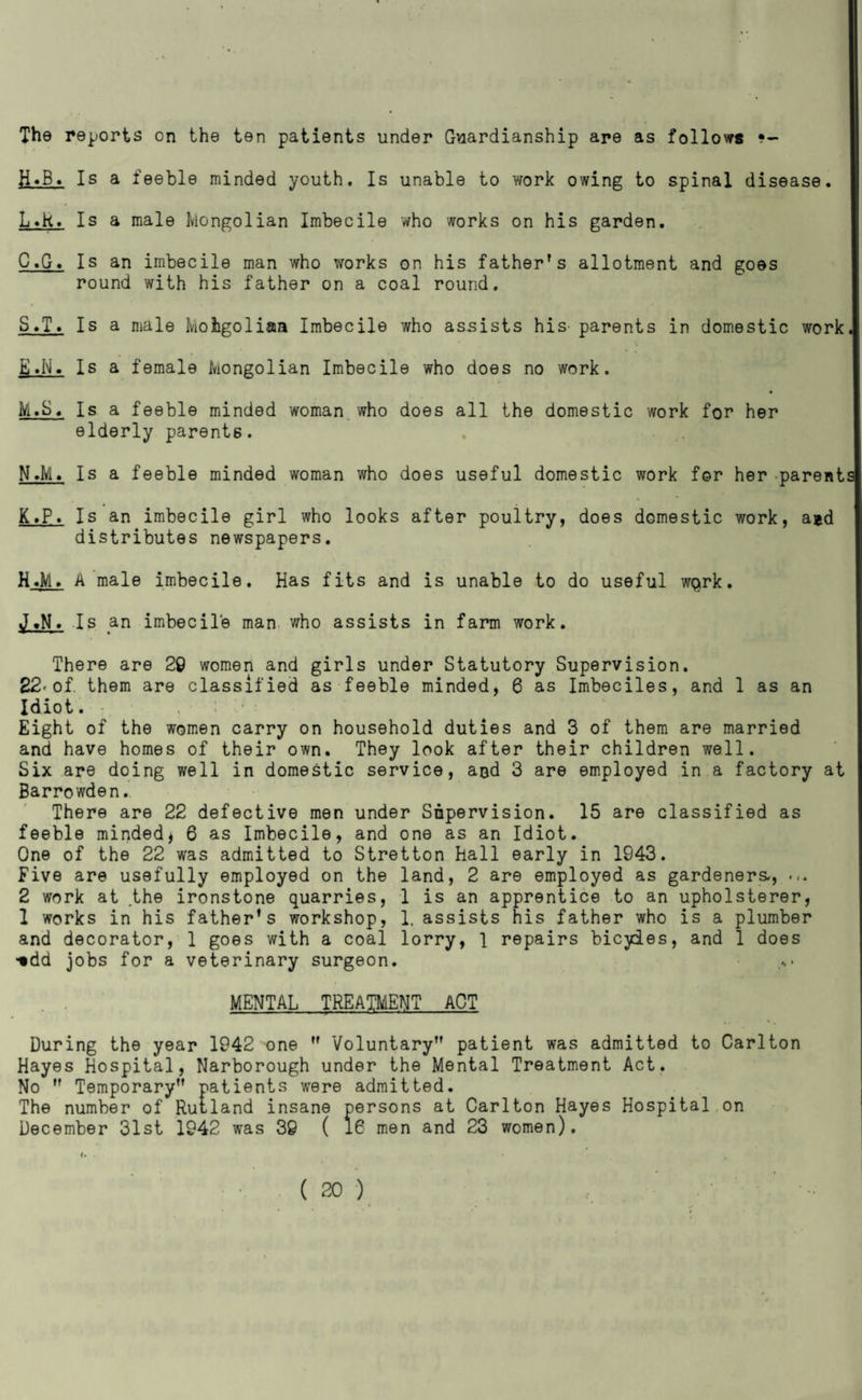 The reports on the ten patients under Guardianship are as follows ?- H«B. Is a feeble minded youth. Is unable to work owing to spinal disease. L»k. Is a male Mongolian Imbecile who works on his garden. C.G. Is an imbecile man who works on his father’s allotment and goes round with his father on a coal round. S.T. Is a male Mohgoliaa Imbecile who assists his- parents in domestic work E»N. Is a female Mongolian Imbecile who does no work. « M.S« Is a feeble minded woman who does all the domestic work for her elderly parents. N>M. Is a feeble minded woman who does useful domestic work for her ^parent K.P. Is an imbecile girl who looks after poultry, does domestic work, aid distributes newspapers. H«M> A male imbecile. Has fits and is unable to do useful wQrk. Is an imbecile man v^ho assists in farm work. There are 20 women and girls under Statutory Supervision, 22«of. them are classified as feeble minded, 6 as Imbeciles, and 1 as an Idiot. • , . ‘ Eight of the women carry on household duties and 3 of them are married and have homes of their own. They look after their children well. Six are doing well in domestic service, and 3 are employed in a factory at Barrowden. There are 22 defective men under Supervision. 15 are classified as feeble minded^ 6 as Imbecile, and one as an Idiot. One of the 22 was admitted to Stretton hall early in 1943. Five are usefully employed on the land, 2 are employed as gardeners., ... 2 work at the ironstone quarries, 1 is an apprentice to an upholsterer, 1 works in his father’s workshop, 1. assists his father who is a plumber and decorator, 1 goes with a coal lorry, 1 repairs bicyies, and 1 does -•dd jobs for a veterinary surgeon. MENTAL TREATMENT ACT During the year 1942 one ” Voluntary” patient was admitted to Carlton Hayes Hospital, Narborough under the Mental Treatment Act. No ” Temporary” patients were admitted. The number of Ruiland insane persons at Carlton Hayes Hospital,on December 31st 1942 was 30 ( 16 men and 23 women). I. .