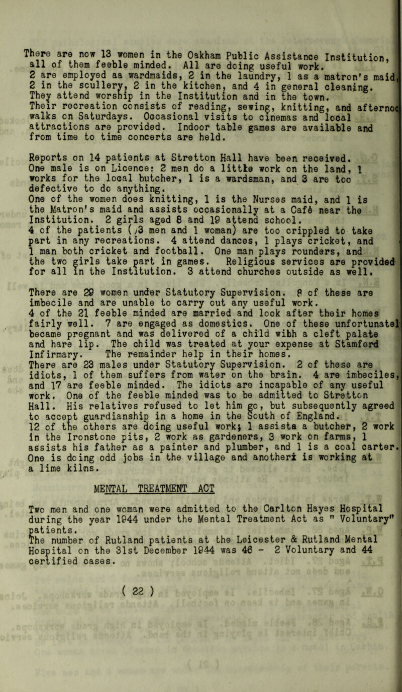 There are now 13 women in the Oakham Public Assistance Institution, all of them feeble minded. All are doing useful work. 2 are employed aa wardmaids, 2 in the laundry, 1 as a matron's maid, 2 in the scullery, 2 in the kitchen, and 4 in general cleaning. They attend worship in the Institution and in the town. Their recreation consists of reading, sewing, knitting, and afternoc walks on Saturdays. Occasional visits to cinemas and local attractions are provided. Indoor table games are available and from time to time concerts are held. Reports on 14 patients at Stretton Hall have been received. One male is on Licence? 2 men do a little work on the land, 1 works for the local butcher, 1 is a wardsman, and 3 are too defective to do anything. One of the women does knitting, 1 is the Nurses maid, and 1 is the Matron’s maid and assists occasionally at a CafS near the Institution. 2 girls aged 8 and 19 attend school. 4 of the patients (;3 men and 1 woman) are too crippled to take part in any recreations. 4 attend dances, 1 plays cricket, and 1 man both cricket and football. One man plays rounders, and the two girls take part in games. Religious services are provided for all in the Institution. 3 attend churches outside as well. There are 29 women under Statutory Supervision. P of these are imbecile and are unable to carry out any useful work. 4 of the 21 feeble minded are married and look after their homes fairly well. 7 are engaged as domestics. One of these unfortunate] became pregnant and was delivered of a child wihh a cleft palate and hare lip. The child was treated at your expense at Stamford Infirmary. The remainder help in their homes. There are 23 males under Statutory Supervision. 2 of these are idiots, 1 of them suffers from water on the brain. 4 are imbeciles, and 17 are feeble minded. The idiots are incapable of any useful work, One of the feeble minded was to be admitted to Stretton Hall. His relatives refused to let him go, but subsequently agreed to accept guardianship in a home in the South of England. 12 of tne others are doing useful work* 1 assists a butcher, 2 work in the Ironstone pits, 2 work as gardeners, 3 work on farms, 1 assists his father as a painter and plumber, and 1 is a coal carter. One is doing odd jobs in the village and another! is working at a lime kilns. MENTAL TREATMENT ACT Two men and one woman were admitted to the Carlton Hayes Hospital during the year 1944 under the Mental Treatment Act as ” Voluntary” patients. The number of Rutland patients at the Leicester & Rutland Mental Hospital on the 31st December 1944 was 46-2 Voluntary and 44 certified cases.