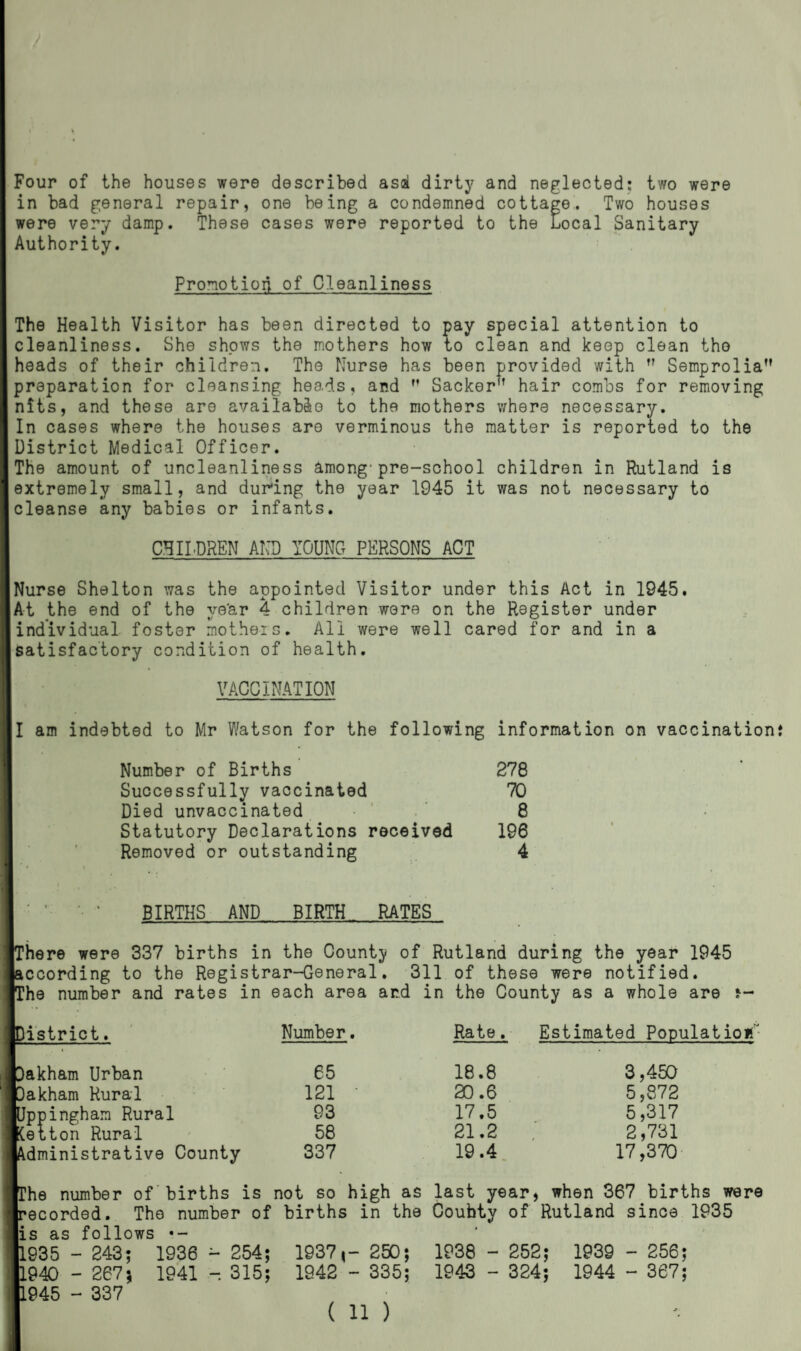 Four of the houses were described asa dirty and neglected: two were in bad general repair, one being a condemned cottage. Two houses were very damp. These cases were reported to the Local Sanitary Authority. Promotion of Cleanliness The Health Visitor has been directed to pay special attention to cleanliness. She shows the mothers how to clean and keep clean tho heads of their children. The Nurse has been provided with  Semprolia preparation for cleansing heads, and M Sacker,f hair combs for removing nits, and these are available to the mothers where necessary. In cases where the houses are verminous the matter is reported to the District Medical Officer. The amount of uncleanliness among'pre-school children in Rutland is extremely small, and during the year 1945 it was not necessary to cleanse any babies or infants. CHILDREN AND YOUNG PERSONS ACT Nurse Shelton was the appointed Visitor under this Act in 1945. |A-t the end of the ve'ar 4 children were on the Register under individual foster motheis. All were well cared for and in a satisfactory condition of health. VACCINATION I am indebted to Mr Watson for the following information on vaccination Number of Births 278 Successfully vaccinated 70 Died unvaccinated 8 Statutory Declarations received 196 Removed or outstanding 4 ’ •• ‘ BIRTHS AND BIRTH RATES ’here were 337 births in the County of Rutland during the year 1945 according to the Registrar-General. 311 of these were notified. ’he number and rates in each area and in the County as a whole are j- listrict. Number. Rate. Estimated Population 65 18.8 3,450 121 • 20.6 5,872 93 17.5 5,317 58 21.2 2,731 337 19.4 17,370 akham Urban akham Rural Jppingham Rural (ett n Rural Administrative County The number of births is not so high as last year, when 367 births were recorded. The number of births in the Coufaty of Rutland since 1935 is as follows •- 1935 - 243; 1936 - 254; 1937,- 250; 1938 - 252; 1939 - 256; 1940 - 267; 1941 -. 315; 1942 - 335; 1943 - 324; 1944 - 367; 1945 - 337