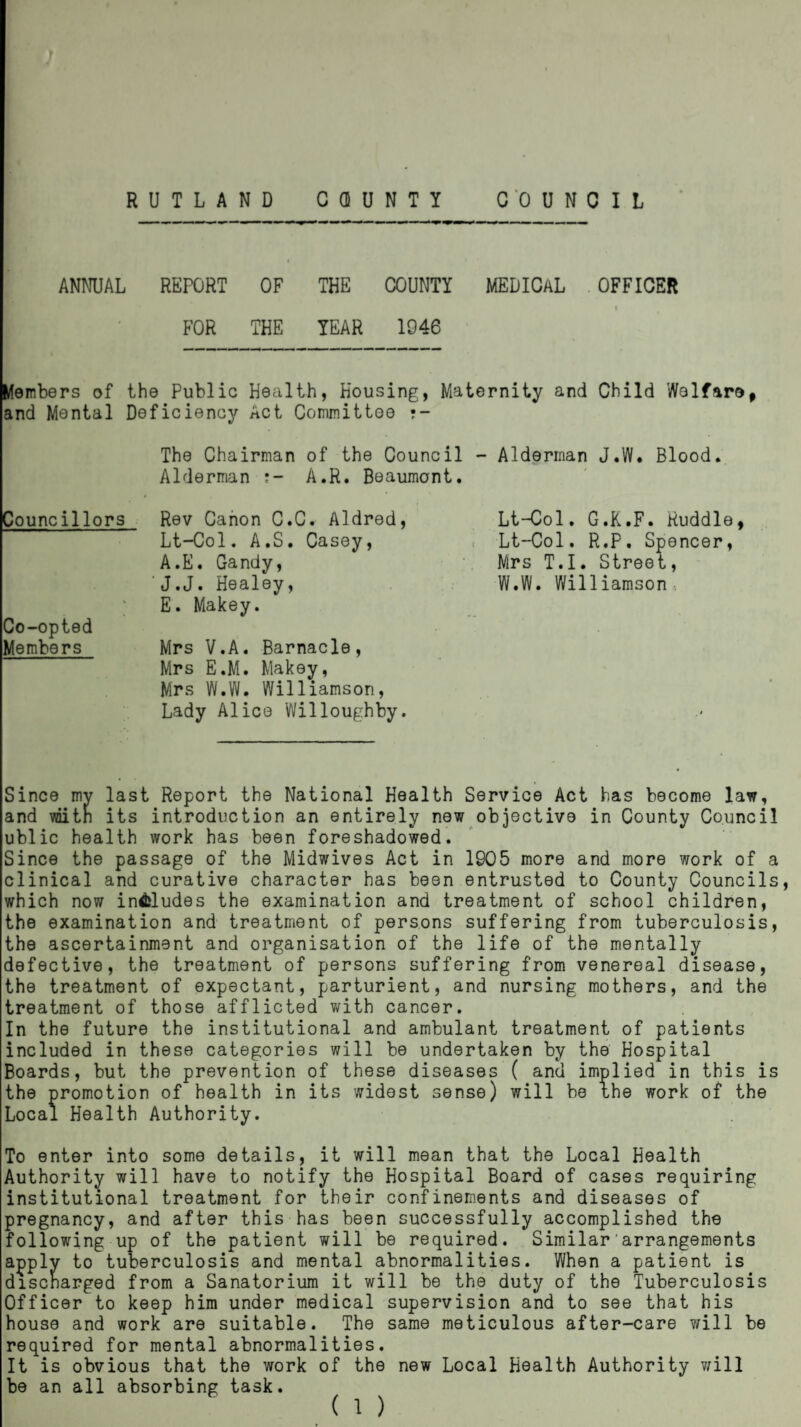 RUTLAND COUNTY COUNCIL ANNUAL REPORT OF THE COUNTY MEDICAL OFFICER 1 FOR THE YEAR 1946 Members of the Public Health, Housing, Maternity and Child Welfare* and Mental Deficiency Act Committee •- The Chairman of the Council - Alderman J.W. Blood. Alderman A.R. Beaumont. Councillors Rev Canon C.C. Aldred, Lt-Col. A.S. Casey, A.E. Gandy, 'J.J. Healey, E. Makey. Co-opted Members Mrs V.A. Barnacle, Mrs E.M. Makey, Mrs W.W. Williamson, Lady Alice Willoughby. Lt-Col. G.K.F. Ruddle* Lt-Col. R.P. Spencer, Mrs T.I. Street, W.W. Williamson, Since my last Report the National Health Service Act has become law, and voith its introduction an entirely new objective in County Council ublic health work has been foreshadowed. Since the passage of the Midwives Act in 1905 more and more work of a clinical and curative character has been entrusted to County Councils, which now includes the examination and treatment of school children, the examination and treatment of persons suffering from tuberculosis, the ascertainment and organisation of the life of the mentally defective, the treatment of persons suffering from venereal disease, the treatment of expectant, parturient, and nursing mothers, and the treatment of those afflicted with cancer. In the future the institutional and ambulant treatment of patients included in these categories will be undertaken by the Hospital Boards, but the prevention of these diseases ( and implied in this is the promotion of health in its widest sense) will be the work of the Local Health Authority. To enter into some details, it will mean that the Local Health Authority will have to notify the Hospital Board of cases requiring institutional treatment for their confinements and diseases of pregnancy, and after this has been successfully accomplished the following up of the patient will be required. Similar'arrangements apply to tuberculosis and mental abnormalities. When a patient is discharged from a Sanatorium it will be the duty of the Tuberculosis Officer to keep him under medical supervision and to see that his house and work are suitable. The same meticulous after-care will be required for mental abnormalities. It is obvious that the work of the new Local Health Authority will be an all absorbing task.