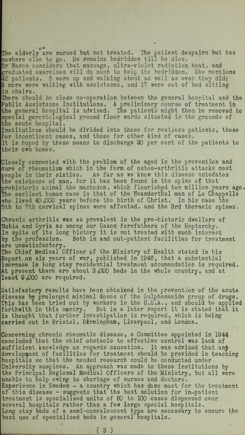 / f * The elderly are nursed but not treated. The patient despairs but has nowhere else to go. He remains bedridden till he dies. Dr Waron considers that massage, ultra-violet radiation heat, and graduated exercises will do much to help the bedridden. She mentions 42 patients. 5 were up and walking about as well as ever they did; more were walking with assistance, and 17 were out of bed sitting m chairs. There should bo close co-operation between the general hospital and the Public Assistance Institutions. A preliminary course of treatment in the general hospital is advised. Tne patients might then be removed to ecial gerontological ground floor wards situated in the grounds of e acute hospital. Institutions should be divided into those for restless patients, those for -incontinent cases, and those for other kind of cases. It is hoped by these means to discharge 30 per cent of the patients to their own homes. losely connected with the problem of the aged is the prevention and cure of rheumatism which in the form of osteo-arthritis attacks most people in their sixties. As far as we know this disease antedates the existence of man, for it has been found in the spine of that prehistoric animal the mastodon, which flourished ten million years ago The earliest human case is that of the Neanderthal man of La Chappslle who lived 40,000 years before the birth of Christ. In his case the 5th to 7th cervical spines were affected, and the 3rd thoracic spines. Chronic arthritis was as prevalent in the pre-historic dwellers of Nubia and Syria as among our Saxon forefathers of the Heptarchy. In spite of its long history it is not treated with much interest by the profession. Both in and out-patient facilities for treatment are unsatisfactory. The Chief Medical Officer of the Ministry of Health stated in his Report on six years of war, published in 1946, that a substantial increase in long stay residential treatment accommodation is required. At present there are about 3,000 beds in the whole country, and at least 9,000 are required. Satisfactory results have been obtained in the prevention of the acute disease by prolonged minimal doses of the Sulphonamide group of drugs. This has been tried out by workers in the U.S.A., and should be applied forthwith in this caantry. But in a later report it is stated that it is thought that further investigation is required, which is being carried out in Bristol, Birmingham, Liverpool, and London. Concerning chronic rheumatic disease, a Committee appointed in 1944 concluded that the chief obstacle to effective control was lack of sufficient knowledge as regards causation. It was advised that anjr development of facilities for treatment should be provided in teaching hospitals so that the needed research could be conducted under University auspices. An approach was made to these institutions by the Principal Regional Medical Officers of the Ministry, but all were unable tq help owing to shortage of nurses and doctors. Experience in Sweden - a country which has done most for the treatment of this disease - suggests that the best solution for in-patient treatment is specialised units of 80 to 100 cases dispersed over several hospitals rather than a few large special hospitals. Long stay beds of a semi-convalescent type are necessary to ensure the best use of specialised beds in general hospitals. - ( s ) ■■