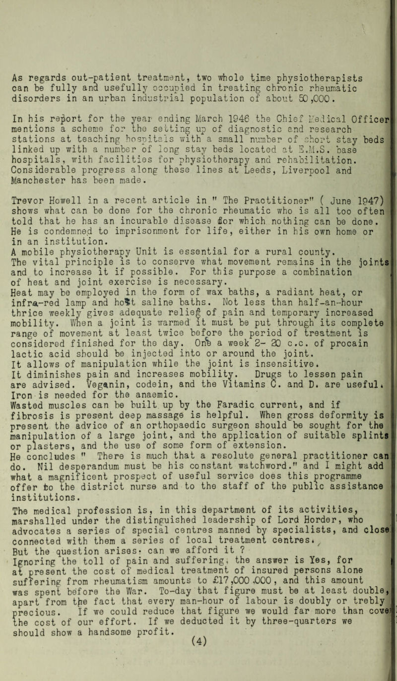 As regards out-patient treatment, two whole time physiotherapists can be fully and usefully occupied in treating chronic rheumatic disorders in an urban industrial population of about 50,000. In his report for the year ending March 1946 the Chief Medical Officer mentions a scheme for the setting up of diagnostic and research stations at teaching hospitals with a small number of short stay beds linked up with a number of long stay beds located at E.M.S. base hospitals, with facilities for physiotherapy and rehabilitation. Considerable progress along these lines at Leeds, Liverpool and Manchester has been made. Trevor Howell in a recent article in ” The Practitioner” ( June 1P47) shows what can be done for the chronic rheumatic who is all too often told that he has an incurable disease dor which nothing can be done. He is condemned to imprisonment for life, either in his own home or in an institution. A mobile physiotherapy Unit is essential for a rural county. The vital principle is to conserve what movement remains in the joints and to increase it if possible. For this purpose a combination of heat and joint exercise is necessary. Heat may be employed in the form of wax baths, a radiant heat, or infra-red lamp and ho$t saline baths. Not less than half-an-hour thrice weekly gives adequate relief of pain and temporary increased mobility. When a joint is warmed it must be put through its complete range of movement at least twice before the period of treatment is considered finished for the day. Onb a week 2- 30 c.c. of procain lactic acid should be injected into or around the joint. It allows of manipulation while the joint is insensitive. It diminishes pain and increases mobility. Drugs to lessen pain are advised. Veganin, codein, and the Vitamins C. and D* are useful* Iron is needed for the anaemic. Wasted muscles can be built up by the Faradic current, and if fibrosis is present deep massage is helpful. When gross deformity is present the advice of an orthopaedic surgeon should be sought for the manipulation of a large joint, and the application of suitable splints or plasters, and the use of some form of extension. He concludes ” There is much that a resolute general practitioner can 1 do. Nil desperandum must be his constant watchword.” and I might add what a magnificent prospect of useful service does this programme offer to the district nurse and to the staff of the public assistance institutions. The medical profession is, in this department of its activities, marshalled under the distinguished leadership of Lord Horder, who advocates a series of special centres manned by specialists, and close connected with them a series of local treatment centres* But the question arises? can we afford it ? Ignoring the toll of pain and suffering, the answer is Yes, for at present the cost of medical treatment of insured persons alone suffering from rheumatism amounts to £17,000.000, and this amount was spent before the War. To-day that figure must be at least double, apart from tfie fact that every man-hour of labour is doubly or trebly precious. If we could reduce that figure we would far more than cove! the cost of our effort. If we deducted it by three-quarters we should show a handsome profit.