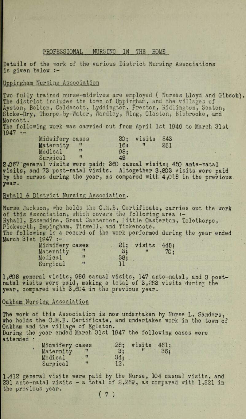 PROFESSIONAL NURSING IN THE HOME / Details of the work of the various District Nursing Associations is given below :- Uppingham Nursing Association Two fully trained nurse-midwives are employed ( Nurses Lloyd and Gibsofa). The district includes the town of Uppingham, and the villages of Ayston, Belton, Caldecott, Lyddington, Preston, Ridlington, Seaton, Stoke-Dry, Thorpe-by-Water, Wardley, Wing, Glaston, Bisbrooke, amd Morcott. The following work was carried out from April 1st 1946 to March 31st 1947 Midwifery cases 30; visits 543 Maternity tt 16«  281 Medical tt 98; Surgical tt 49 2,067 general visits were paid; 360 casual visits; 450 ante-natal visits, and 73 post-natal visits. Altogether 3,803 visits were paid by the nurses during the year, as compared with 4,018 in the previous year. Ryhall & District Nursing Association. Nurse Jackson, who holds the C.L1.B, Certificate, carries out the work of this Association, which covers the following area Ryhall, Essendine, Great Casterton, Little Casterton, Tolethorpe, P'ickworth, Empingham, Tinwell -~J mi‘l The following is a record of March 31st 1947 Midwifery cases Maternity  Medical  Surgical M , and Tickencote. the work performed during the year ended 21; 3; 38; 11 visits 448;  70; 1,608 general visits, 986 casual visits, 147 ante-natal, and 3 post¬ natal visits were paid, making a total of 3,263 visits during the year, compared with 3,604 in the previous year. Oakham Nursing Association The work of this Association is now undertaken by Nurse L. Sanders, who holds the C.M.B. Certificate, and undertakes work in the town of Oakham and the village of Egleton. During the year ended March 31st 1947 the following cases were attended • Midwifery cases 28; visits 461; Maternity tt 3;  ■ 36; Medical tt 34; Surgical tt 12. 1,412 general visits were paid by the Nurse, 104 casual visits, and 231 ante-natal visits - a total of 2,269, as compared with 1,821 in the previous year.