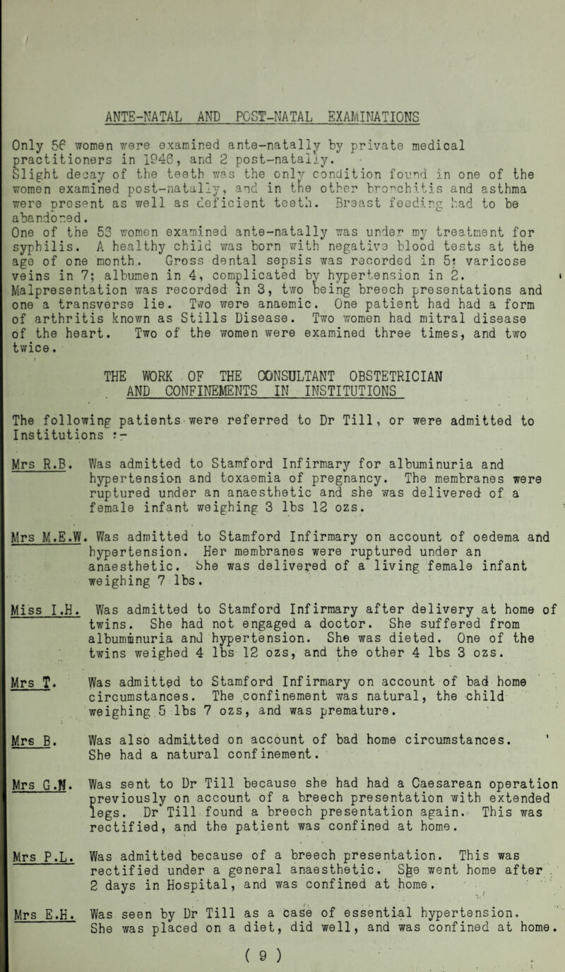 I ANTE-NATAL AND POST-NATAL EXAMINATIONS Only 56 women were examined ante-natally by private medical practitioners in 1946, and 2 post-natalj.y. Slight decay of the teeth was the only condition found in one of the women examined post-natally, and in the other bronchitis and asthma were Drosent as well as deficient teeth. Breast feeding had to be abandoned. One of the 53 women examined ante-natally was under my treatment for syphilis. A healthy child was born with negative blood tests at the age of one month. Gross dental sepsis was recorded in 5s varicose veins in 7; albumen in 4, complicated by hypertension in 2. Malpresentation was recorded in 3, two being breech presentations and one a transverse lie. Two were anaemic. One patient had had a form of arthritis known as Stills Disease. Two women had mitral disease of the heart. Two of the women were examined three times, and two twice. i THE WORK OF THE CONSULTANT OBSTETRICIAN AND CONFINEMENTS IN INSTITUTIONS The following patients were referred to Dr Till, or were admitted to Institutions s- Mrs R.B. Was admitted to Stamford Infirmary for albuminuria and hypertensio-n and toxaemia of pregnancy. The membranes were ruptured under an anaesthetic and she was delivered of a female infant weighing 3 lbs 12 ozs. Mrs M.E.W. Was admitted to Stamford Infirmary on account of oedema and hypertension. Her membranes were ruptured under an anaesthetic, She was delivered of a living female infant weighing 7 lbs. Miss I.H. Was admitted to Stamford Infirmary after delivery at home of twins. She had not engaged a doctor. She suffered from albuminuria and hypertension. She was dieted. One of the twins weighed 4 lbs 12 ozs, and the other 4 lbs 3 ozs. Mrs T. Was admitted to Stamford Infirmary on account of bad home circumstances. The confinement was natural, the child weighing 5 lbs 7 ozs, and was premature. Mrs B. Was also admitted on account of bad home circumstances. She had a natural confinement. Mrs G.N» Was sent to Dr Till because she had had a Caesarean operation previously on account of a breech presentation with extended legs. Dr Till found a breech presentation again. This was rectified, and the patient was confined at home. Was admitted because of a breech presentation. This was rectified under a general anaesthetic. S^e went home after . 2 days in Hospital, and was confined at home. Was seen by Dr Till as a case of essential hypertension. She was placed on a diet, did well, and was confined at home. Mrs P.L. Mrs E.H.