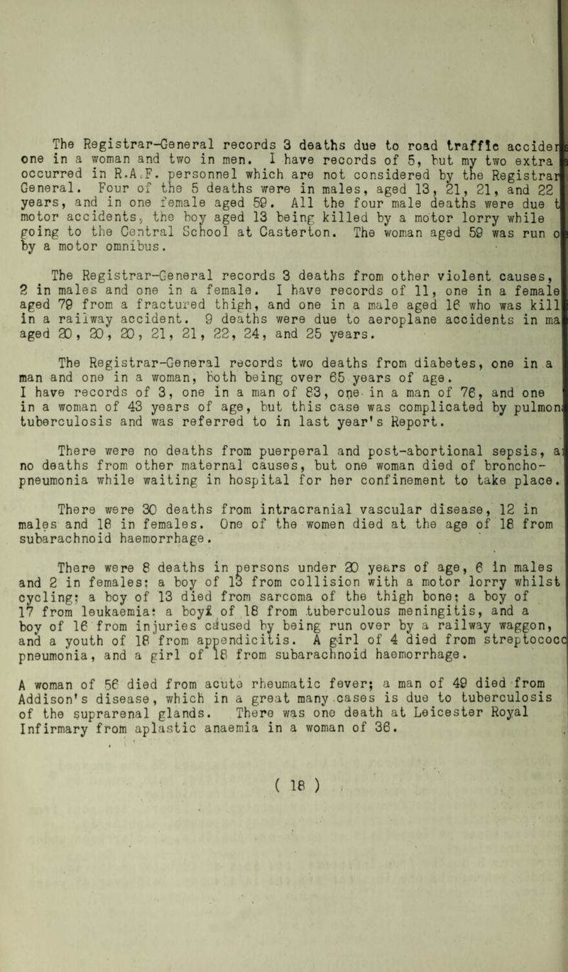 one in a woman and two in men. 1 have records of 5, but my two extra occurred in R.A.F. personnel which are not considered by the Registrar General. Four of the 5 deaths were in males, aged 13, 21, 21, and 22 years, and in one female aged 59. All the four male deaths were due t motor accidents, the boy aged 13 being killed by a motor lorry while going to the Central School at Casterton. The woman aged 59 was run o by a motor omnibus. The Registrar-General records 3 deaths from other violent causes, 2 in males and one in a female. I have records of 11, one in a female aged 79 from a fractured thigh, and one in a male aged 16 who was kill in a railway accident. 9 deaths were due to aeroplane accidents in ma aged 20 , 20 , 20 , 21, 21, 22 , 24, and 25 years. The Registrar-General records two deaths from diabetes, one in a man and one in a woman, both being over 65 years of age. I have records of 3, one in a man of 83, one- in a man of 76, and one in a woman of 43 years of age, but this case was complicated by pulmon; tuberculosis and was referred to in last year’s Report. There were no deaths from puerperal and post-abortional sepsis, a: no deaths from other maternal causes, but one woman died of broncho¬ pneumonia while waiting in hospital for her confinement to take place. There were 30 deaths from intracranial vascular disease, 12 in males and 18 in females. One of the women died at the age of 18 from subarachnoid haemorrhage. There were 8 deaths in persons under 20 years of age, 6 in males and 2 in females: a boy of lo from collision with a motor lorry whilst cycling; a boy of 13 died from sarcoma of the thigh bone; a boy of 17 from leukaemia: a boyi of 18 from .tuberculous meningitis, and a boy of 16 from injuries cdused by being run over by a railway waggon, and a youth of 18'from appendicitis. A girl of 4 died from streptococci pneumonia, and a girl of 18 from subarachnoid haemorrhage. A woman of 56 died from acute rheumatic fever; a man of 49 died from Addison’s disease, which in a great many cases is due to tuberculosis of the suprarenal glands. There was one death at Leicester Royal Infirmary from aplastic anaemia in a woman of 36.