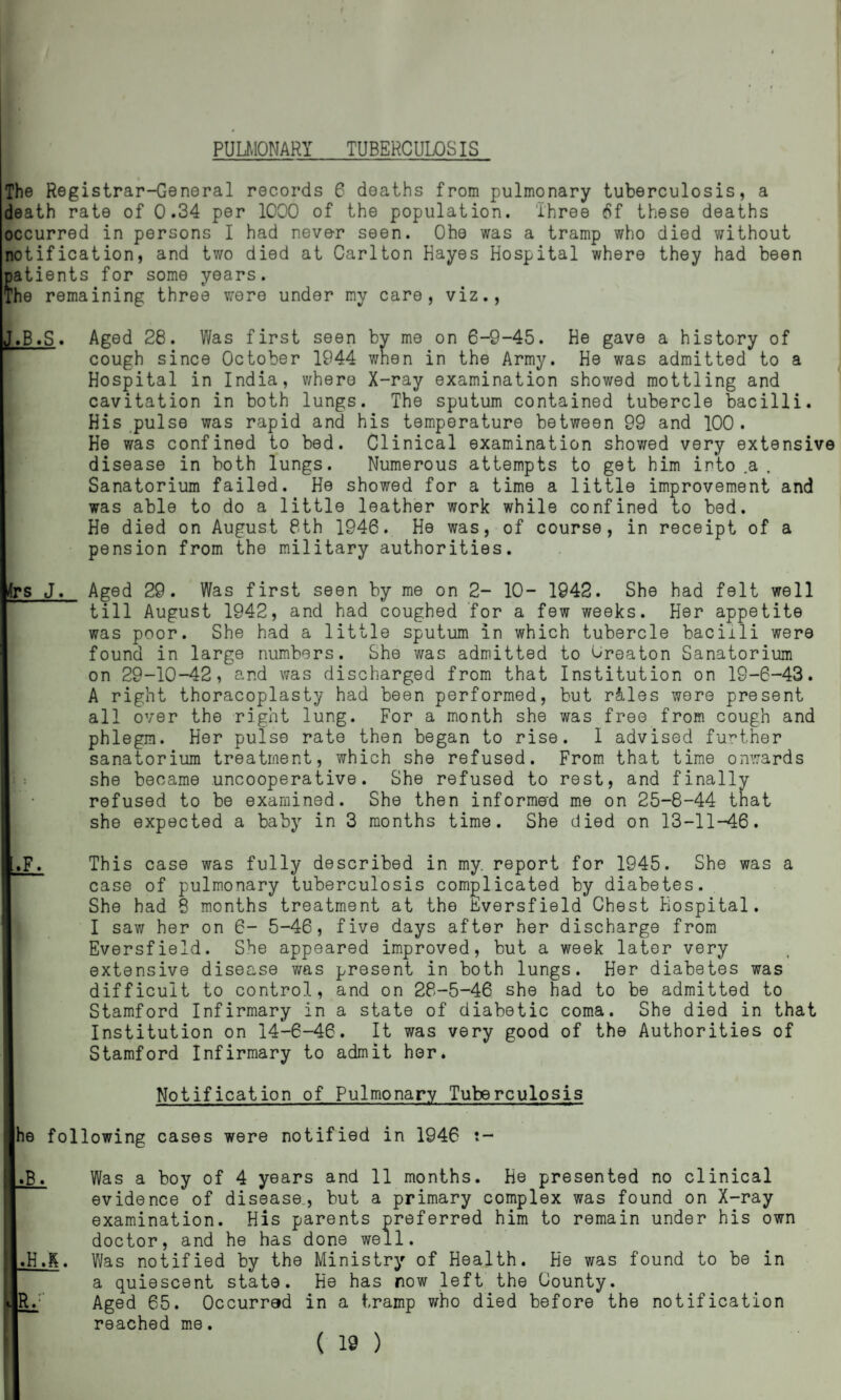 PULMONARY TUBERCULOSIS The Registrar-General records 6 deaths from pulmonary tuberculosis, a death rate of 0.34 per 1000 of the population. Three 6f these deaths occurred in persons I had never seen. Ohe was a tramp who died without notification, and two died at Carlton Hayes Hospital where they had been patients for some years. The remaining three were under my care, viz., J.B.S. >S J. Aged 28. Was first seen by me on 6-9-45. He gave a history of cough since October 1944 when in the Army. He was admitted to a Hospital in India, where X-ray examination showed mottling and cavitation in both lungs. The sputum contained tubercle bacilli. His pulse was rapid and his temperature between 99 and 100. He was confined to bed. Clinical examination shov/ed very extensive disease in both lungs. Numerous attempts to get him into .a , Sanatorium failed. He showed for a time a little improvement and was able to do a little leather work while confined to bed. He died on August 8th 1946. He was, of course, in receipt of a pension from the military authorities. Aged 29. Was first seen by me on 2- 10- 1942. She had felt well till August 1942, and had coughed for a few weeks. Her appetite was poor. She had a little sputum in which tubercle bacilli were found in large numbers. She was admitted to Oreaton Sanatorium on 29-10-42, and was discharged from that Institution on 19-6-43. A right thoracoplasty had been performed, but r&les were present all over the right lung. For a month she was free from cough and phlegm. Her pulse rate then began to rise. I advised further sanatorium treatment, which she refused. From that time onwards she became uncooperative. She refused to rest, and finally refused to be examined. She then informed me on 25-8-44 that she expected a baby in 3 months time. She died on 13-11-46. This case was fully described in my. report for 1945. She was a case of pulmonary tuberculosis complicated by diabetes. She had 8 months treatment at the Eversfield Chest Hospital. I saw her on 6- 5-46, five days after her discharge from Eversfield. She appeared improved, but a week later very extensive disease was present in both lungs. Her diabetes was difficult to control, and on 28-5-46 she had to be admitted to Stamford Infirmary in a state of diabetic coma. She died in that Institution on 14-6-46. It was very good of the Authorities of Stamford Infirmary to admit her. Notification of Pulmonary Tuberculosis he following cases were notified in 1946 ?- [S, Was a boy of 4 years and 11 months. He presented no clinical evidence of disease., but a primary complex was found on X-ray examination. His parents preferred him to remain under his own doctor, and he has done well. l.H.K. Was notified by the Ministry of Health. He was found to be in a quiescent state. He has now left the County. lR. Aged 65. Occurred in a tramp who died before the notification reached me. i.F.