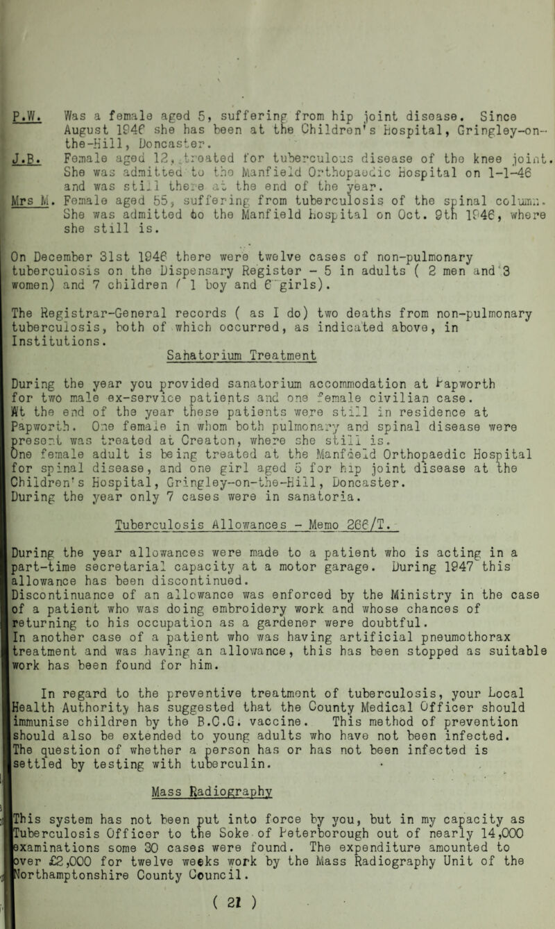 P.W. Was a female aged 5, suffering from hip joint disease. Since August 1946 she has been at the Children’s hospital, Gringley-on- the-Kill, Doncaster. J.B. Female aged 12?itroated for tuberculous disease of the knee joint. She was admitted to the Manfield Orthopaedic Hospital on 1-1-46 and was still there at the end of the year. Mrs M. Female aged S5, suffering from tuberculosis of the spinal column. She was admitted to the Manfield hospital on Oct. 9th 1946, where she still is. On December 31st 1946 there were twelve cases of non-pulmonary tuberculosis on the Dispensary Register - 5 in adults ( 2 men and 3 women) and 7 children ( 1 boy and 6girls). The Registrar-General records ( as I do) two deaths from non-pulmonary tuberculosis, both of which occurred, as indicated above, in Institutions. Sahatorium Treatment During the year you provided sanatorium accommodation at Rapworth for two male ex-service patients and one female civilian case. Wt the end of the year these patients were still in residence at Papworth. One female in whom both pulmonary and spinal disease were present was treated at Creator, where she still is. One female adult is being treated at the Manfield Orthopaedic Hospital for spinal disease, and one girl aged 5 for hip joint disease at the Children’s Hospital, Gringley-on-the-Hill, Doncaster. During the year only 7 cases were in sanatoria. Tuberculosis Allowances - Memo 266/T. During the year allowances were made to a patient who is acting in a part-time secretarial capacity at a motor garage. During 1247 this allowance has been discontinued. Discontinuance of an allowance was enforced by the Ministry in the case of a patient who was doing embroidery work and whose chances of returning to his occupation as a gardener were doubtful. In another case of a patient who was having artificial pneumothorax treatment and was having an allowance, this has been stopped as suitable work has been found for him. In regard to the preventive treatment of tuberculosis, your Local [Health Authority has suggested that the County Medical Officer should immunise children by the B.C.G. vaccine. This method of prevention should also be extended to young adults who have not been infected. The question of whether a person has or has not been infected is settled by testing with tuberculin. Mass Radiography iThis system has not been put into force by you, but in my capacity as [Tuberculosis Officer to the Soke of Peterborough out of nearly 14,000 [examinations some 30 cases were found. The expenditure amounted to lover £2,000 for twelve weeks work by the Mass Radiography Unit of the ■Northamptonshire County Council.