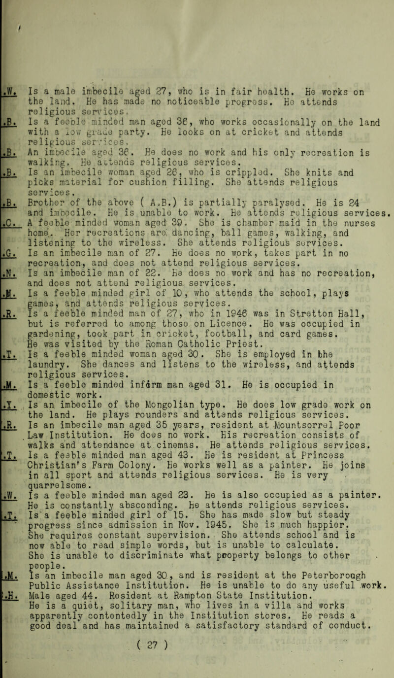 the land. He has made no noticeable progress. Ho attends religious services,. Is a feeble minded man aged 36, who works occasionally on the land with a low grade party. He looks on at cricket and attends religious services. An imbecile aged 36. He does no work and his only recreation is walking. He attends religious services. Is an imbecile woman aged 26, who is crippled. She knits and picks material for cushion filling. She attends religious services. Brother of the above ( A.B.) is partially paralysed. He is 24 and imbecile. He is unable to work. He attends religious services. A feeble minded woman aged: 39. She is chamber maid in the nurses home. Her recreations are,' dancing, ball games, walking, and listening to the wireless. She attends religious services. Is an imbecile man of 27. He does no work, takes part in no recreation, and does not attend religious services. Is an imbecile man of 22. He does no work and has no recreation, and does not attend religious services. Is a feeble minded girl of 10, who attends the school, plays games, and attends religious services. Is a feeble minded man of 27, who in 1946 was in Stretton Hall, but is referred to among those on Licence. He was occupied in gardening, took part in cricket, football, and card games. He was visited by the Roman Catholic Priest. Is a feeble minded woman aged 30. She is employed in bhe laundry. She dances and listens to the wireless, and attends religious services. Is a feeble minded inform man aged 31. He is occupied in domestic work. Is an imbecile of the Mongolian type. He does low grade work on the land. He plays rounders and attends religious services. Is an imbecile man aged 35 years, resident at Mountsorrel poor Law Institution. He does no v/ork. His recreation consists of walks and attendance at cinemas. He attends religious services. Is a feeble minded man aged 43. He is resident at Princess Christian’s Farm Colony. He works well as a painter. He joins in all sport and attends religious services. He is very quarrelsome. Is a feeble minded man aged 23. He is also occupied as a painter. He is constantly absconding. He attends religious services. Is'a feeble minded girl of 15. She has made slow but steady progress since admission in Nov. 1945. She is much happier. She requires constant supervision. She attends school and is now able to read simple words, but is unable to calculate. She is unable to discriminate what property belongs to other people. Is an imbecile man aged 30,. and is resident at the Peterborough Public Assistance Institution. He is unable to do any useful work. Male aged 44. Resident at Rampton State Institution. He is a quiet, solitary man, who lives in a villa and works apparently contentedly in the Institution stores. He reads a good deal and has maintained a satisfactory standard of conduct.
