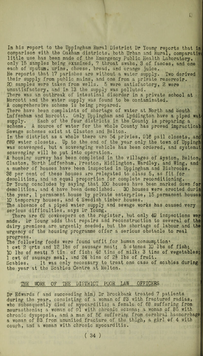 In his report to the Uppingham Rural Di-strict Dr Young reports that in comparison with the Oakham districts, both Urban and Rural, comparative little use has been made of the Emergency Public Health Laboratory, only 15 samples being examined, 7 throat swabs, 3 of faeces, and one each of sputum, urine, cheese, bread, and orange juice. He reports that 17 parishes are without a water supply. Two derived their supply from public mains, and one from a private reservoir. 30 samples were taken from wells. 5 were satisfactory, 2 wore unsatisfactory, and in 13 the supply was polluted. There was an outbreak of intestinal disorder in a private school at *3 Morcott and the water supply was found to be contaminated. A comprehensive scheme is being prepared. There have been complaints of shortage of water at North and Louth Luffenham and Morcott. Only Uppingham and Lyddington have a piped wat« supply. Each of the four districts in the County is preparing a seneme. A source of water for the whole County has proved impracticab Sewage schemes exist at C-laston and Belton. In the district as a whole there are 54 privies, 916 pail closets, and 689 water closets. Up to the end of the year only the town of Uppingh was scavenged, but a scavenging vehicle has been ordered, and systemat scavenging will be put into operation. A housing survey has been completed in the villages of Ayston, Belton, Glaston, North Luffenham, Preston, Ridlington, Wardley, and Wing, and a number of bouses have been inspected in Uppingham and Bisbrooke. 36 per cent of these houses are relegated to class 5, as fit for demolition, and an equal proportion for complete reconditioning. Dr Young concludes by saying that 100 houses have been marked down for demolition, and 4 have been demolished. 30 houses were erected durin the year, 1 permanent house by private enterprise, 15 permanent houses 10 temporary houses, and 4 Swedish timber houses. • , The absence of a piped water supply and sewage works has caused very serious difficulties, says Dr Young. There are 69 cowkeepers on the register, but only 49 inspections wer made. Dr Young adds that repairs and reconstruction to several of the dairy premises are urgently needed, but the shortage of labour and the; urgency of the housing programme offer a serious obstacle to real progress. The following foods were found unfit for human consumption^ 1 cwt 2 qrts and 12 lbs of sausage meat; 5 stones 10 lbs of fish; 10 lbs of meat; 5 tin, of fish: 48 tins of milk; 3 tins of vegetables; 1 cwt of sausage meal, and 24 bins of 2\ lbs of fruit. Scabies. . It was only necessary to treat one case of scabies during the year at the Scabies Centre at Melton. THE WORK OF THE DISTRICT POOR LAW OFFICERS Dr Edwards ( and succeeding him) Dr Brockbank treated 7 patients during the year, consisting of a woman of 83 with fractured radias, who subsequently died of myocarditis; a female of 68 suffering from neurasthenia; a woman of PI with chronic eczema; a woman of 85 with chronic dyspepsia, and a man of 56 suffering from cerebral haemorrhage a woman of 83 from ununited fracture of the thigh, a girl of 4 with cough, and a woman with chronic myocarditis.