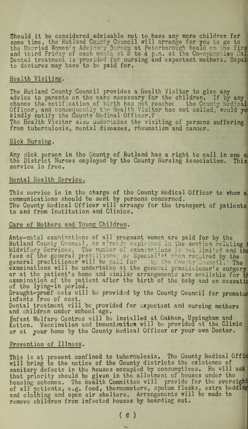 Should it be considered advisable not to have any more children for some time, the Rutland County Council will arrange for you to go to the Married Women1s Advisory 3uroau at Peterborough heald on the firsJ and third Friday of each month at 2 to 4 p.m. at the Co-operative Hal! Dental treatment is provided for nursing and expectant mothers. Repaii to dontures may have to be paid for. Health Visiting. jj The Rutland County Council provides a Health Visitor to give any advice to parents on the care necessary for the children. If by any chance the- not ification of birth has not reached the County Medical Officer, and consequently the Health Visitor has not called, would yoi kindly notify the County Medical Officer.? The Health Visitor also undertakes the visiting of persons suffering from tuberculosis, mental diseases, rheumatism and cancer. Sick Nursing. Any sick person in the County of Rutland has a right to call in one oj the District Nurses employed by the County Nursing Association. This service is free. Mental Health Service. This service is in the charge of the County Medical Officer to whom a! communications should be sent by persons concerned. The County Medical Officer will arrange for the transport of patients to and from Institution and Clinics. Care of Mothers and Young Children. Ante-natal examinations of all pregnant women are Rutland County Council, as already explained in t Midwifery Services, The number of examinations i fees of the general practitioner or Specialist wK general practitioner will bo paid for by the 0 examinations will bo undertaken at the general pr or at the patient’s home and similar arrangements examination of the patient after the birth of the of the lying-in period. Draught-proof cots will be provided by the County Council for prematu infants free of cost. paid for by the he section relating 1 s lot iimixed and th< en required by the nu ity.Council.‘ The actiuioner’s surgery are available for tl baby and on cossatic Dental treatment will bo provided for uxpoctant and nursing mothers and childron under school age. infant Welfare Centros will bo installed at Oakham? Uppingham and Ketton. Vaccination and immunisation will bo providod at the Clinic or at your home by the County Medical Officer or your own Doctor. Prevention of Illnoss. This is at present confined to tuberculosis. The County Medical Offic will bring to the notice of the County districts the existence of sanitary defects in the houses occupied by consumptives. He will ask that priority should be given in the allotment of houses under the housing schemes. The health Committoo will provide for the oversight of all pptients, o.g. food, thermometers, sputum flasks, extra boddmg and clothing and open air shelters. Arrangements will be made to removo children from infected houses by boarding out.