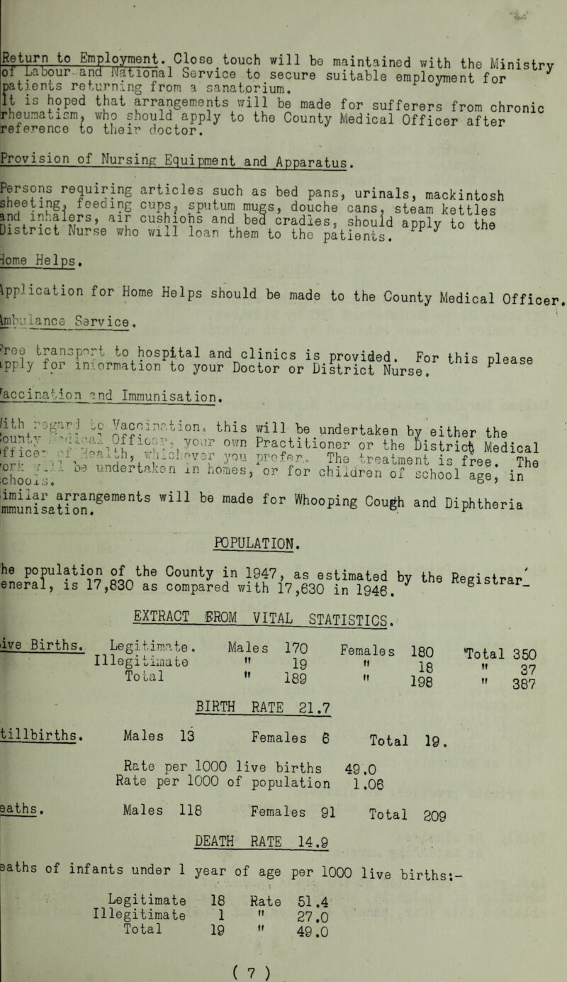 Return to Employment. Close touch will be maintained with the Ministry of'Labour-and National Service to secure suitable employment for patients returning from a sanatorium. It is hoped that arrangements will be made for sufferers from chronic rheunaoxcm, who should apply to the County Medical Officer after reference to their doctor. Provision of Nursing Equipment and Apparatus. Persons requiring articles such as bed pans, urinals, mackintosh Sheeting, feeoing cups? sputum mugs, douche cans, steam kettles and inhalers, air cushions and bea cradles, should apply to the District Nurse who will loan them to the patients. y iome Helps. Application for Home Helps should be made to the County Medical Officer Ambulance Service. •roe transport to hospital and clinics is provided. For this please ipply for information to your Doctor or District Nurse. P racciration end Immunisation. s? this wil1 he undertaken by either the IfHct- vour own Practitioner or the District Medical ”ic®• ’-av„n, tv i.^liover you prefer,. The treatment is free. The 'choois.' undertak9n in homes» Of for children of school age, in mmunisation?SementS Wl11 be made f°r Who°Ping Cou6h and Diphtheria POPULATION. he population of the County in 1947, as estimated by the Registrar eneral, is 17,830 as compared with 17,630 in 1946. ^ g r- EXTRACT FROM VITAL STATISTICS. ive Births. Legitimate. Males 170 Females Illegitimate  lg n Total I89 •» 180 18 198 Total 350  37  387 tillbirths. Males 13 BIRTH RATE 21.7 Females 6 Total 19. Rate per 1000 live births 49.0 Rate per 1000 of population 1.06 saths. Males 118 Females 91 Total 209 DEATH RATE 14.9 >aths of infants under 1 year of age per 1000 live births:- Legitimate 18 Rate 51.4 Illegitimate 1  27,0 Total 19  49.0