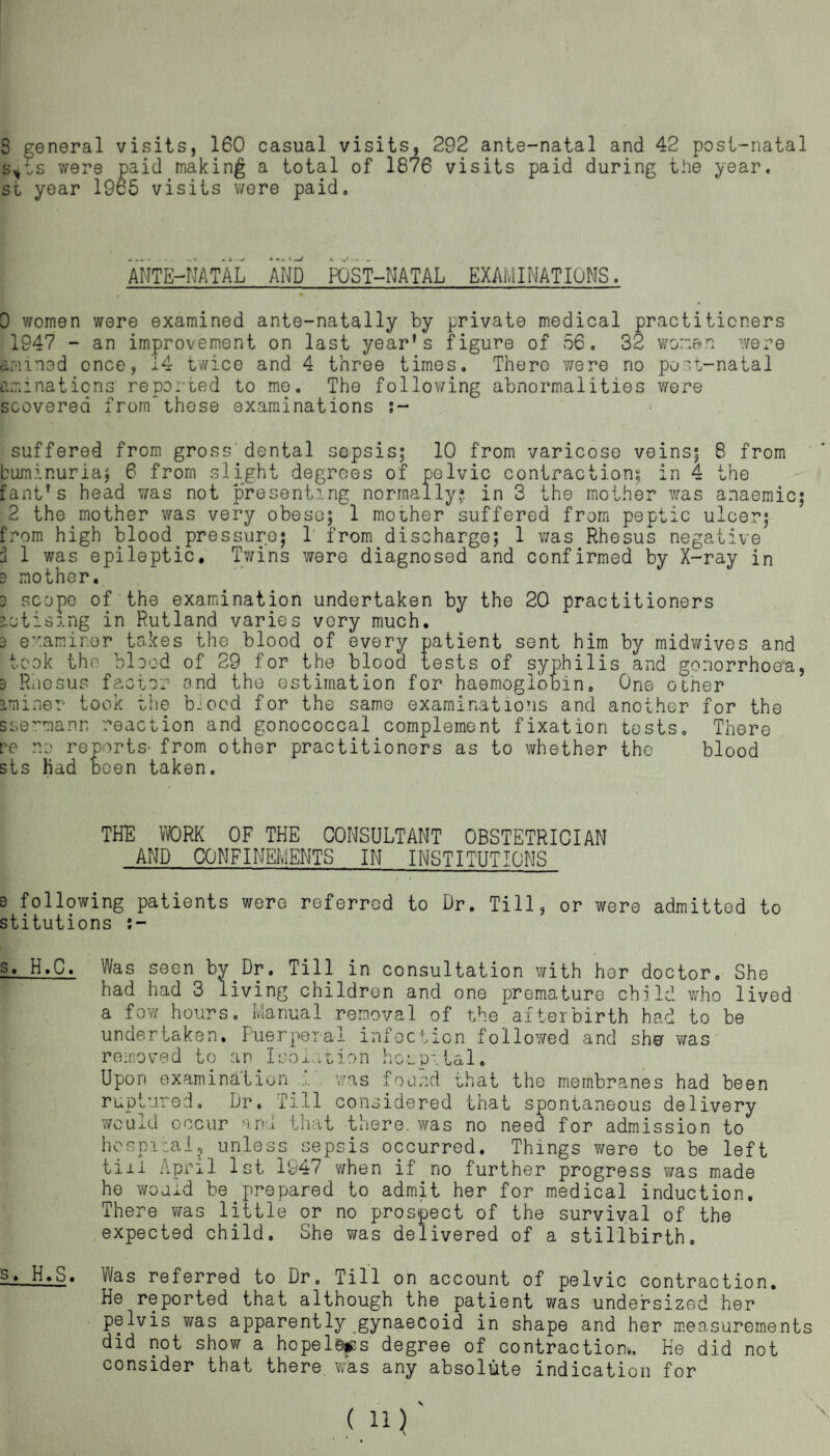 s*cs were paid making a total of 1876 visits paid during the year, st year 1965 visits were paid. ANTE-NATAL AND POST-NATAL EXAMINATIONS. 0 women were examined ante-natally by private medical practitioners 1947 - an improvement on last year’s figure of 56. 32 woman were armed once, 14 twice and 4 three times. There were no poet-natal am:nations reported to mo. The following abnormalities were scoverea from*these examinations suffered from gross dental sepsis; 10 from varicose veins; 8 from buminuria; 6 from slight degrees of pelvic contraction; in 4 the fant’s head was not presenting normally? in 3 the mother was anaemic; 2 the mother was very obese; 1 mooher suffered from peptic ulcer; from high blood.pressure; 1 from discharge; 1 was Rhesus negative I 1 was epileptic. Twins were diagnosed and confirmed by X-ray in 3 mother. 3 scope of the examination undertaken by the 20 practitioners iotising in Rutland varies very much. 3 examiner takes the blood of every patient sent him by midwives and took the blood of 29 for the blood tests of syphilis and gonorrhoea, 3 Riicsus factor and the estimation for haemoglobin. One other Iminer* took the bJood for the same examinations and another for the ssermann reaction and gonococcal complement fixation tests. There re no reports- from other practitioners as to whether the blood sts had been taken. THE YORK OF THE CONSULTANT OBSTETRICIAN AND CONFINEMENTS IN INSTITUTIONS s following patients were referred to Dr. Till, or were admitted to stitutions s. H.C. Was seen by Dr. Till in consultation with her doctor. She had had 3 living children and one premature child who lived a few hours. Manual removal of the afterbirth had to be undertaken. Puerperal infection followed and sho was removed to an Isolation hospital. Upon examination ' was found that the membranes had been ruptured. Dr. Till considered that spontaneous delivery would occur and that there, was no need for admission to hospital, unless sepsis occurred. Things were to be left till April 1st 1947 when if no further progress was made he would be prepared to admit her for medical induction. There was little or no prospect of the survival of the expected child. She was delivered of a stillbirth. s_» H.S. Was referred to Dr. Till on account of pelvic contraction. He reported that although the patient was undersized her pelvis was apparently gynaecoid in shape and her measurements did not show a hopeless degree of contraction*. He did not consider that there was any absolute indication for