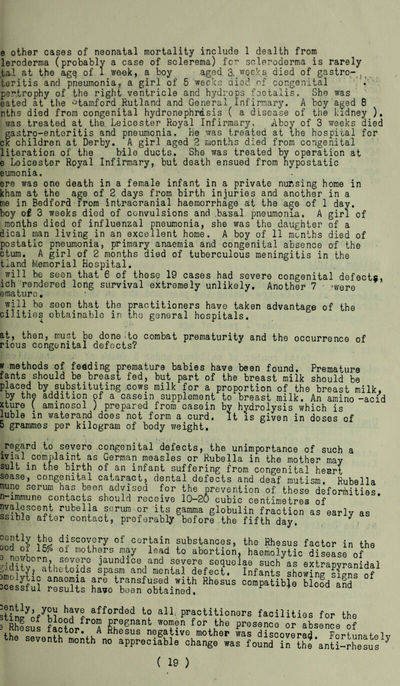 e other cases of neonatal mortality include 1 dealth from leroderma (probably a case of sclerema) fcr scleroderma is rarely ,tal at the agq of 1 week, a boy aged 3, weeks, died of gastro- teritis and pneumonia, a girl of 5 weeks dic'd of congenital \ i pen,trophy of the right ventricle and hydrops foetalis. She was eated at the Stamford Rutland and General Infirmary. A boy aged 8 nths died from congenital hydronephrosis ( a disease of the kidney ). was treated at the Leicester Royal Infirmary, Aboy of 3 weeks died gastro-enteritis and pneumonia, be was treated at the hospital for ck children at Derby. A girl aged 2 months died from congenital literation of the bile ducts. She was treated by operation at e Leicester Royal Infirmary, but death ensued from nypostatic eumonia. ere was one death in a female infant in a private nursing home in kham at the age of 2 days from birth injuries and another in a me in Bedford from intracranial haemorrhage at the age of 1 day. boy of 3 weeks died of convulsions and .basal pneumonia. A girl of months died of influenzal pneumonia, she was the daughter of a dical man living in an excellent home. A boy of 11 months died of postatic pneumonia, primary anaemia and congenital absence of the ctum. A girl of 2 months died of tuberculous meningitis in the tland Memorial Hospital. will bo seen that 6 of those 19 cases had severe congenital defects, ich rendered long survival extremely unlikely. Another 7 • -were ematuro. • will be soon that the practitioners have taken advantage of the cilities obtainable in the gonoral hospitals. at, then, must be done-to combat prematurity and the occurrence of rious congenital defects? .•••* i • . ; .» • • v methods of feeding premature babies have been found. Premature fants should be breast fed, but part of the breast milk should be placed by substituting cows milk for a proportion of the breast milk, by the addition of a casein supplement to breast milk. An amino -acid xture ( aminosol ) prepared from casein by hydrolysis which is luble in waterand does not form a curd. It is given in doses of 5 grammes per kilogram of body weight. : 1 regard to severe ivial complaint a suit in tne birth congenital defects, the unimportance of such a German measles or Rubella in the mother may of an infant suffering from congenital heart sease, congenital cataract, dental defects and deaf mutism. Rubella on advised for the prevention of those deformities. should receive 10—20 cubic centimetres of a scrum or its gamma globulin fraction as early as act, preferably bofore the fifth day. , mune serum has be n-immune contacts nvalescent rubell ssible aftor cont discovery of certain substances, the Rhesus factor in the “„ °J G10th®rs W le»d to abortion, haemolytic disease of ^nowborn, severe jaundice and severe sequelae such as extrapvranidal ^ditv, athetoids spasm and mental defect. Infants showing liens of fc ^ed.with Rhesus compatible blofd aid -cessiui results havo been obtained. afforded to all. practitioners facilities for the , BhfsSs factor r°A Cf31 W°T?n for4,the P^senco or absence of (f „s Ijotop. A Rhesus negative mother was discovered Fortunate the seventh month no appreciable change was foundintheanti-rhesus