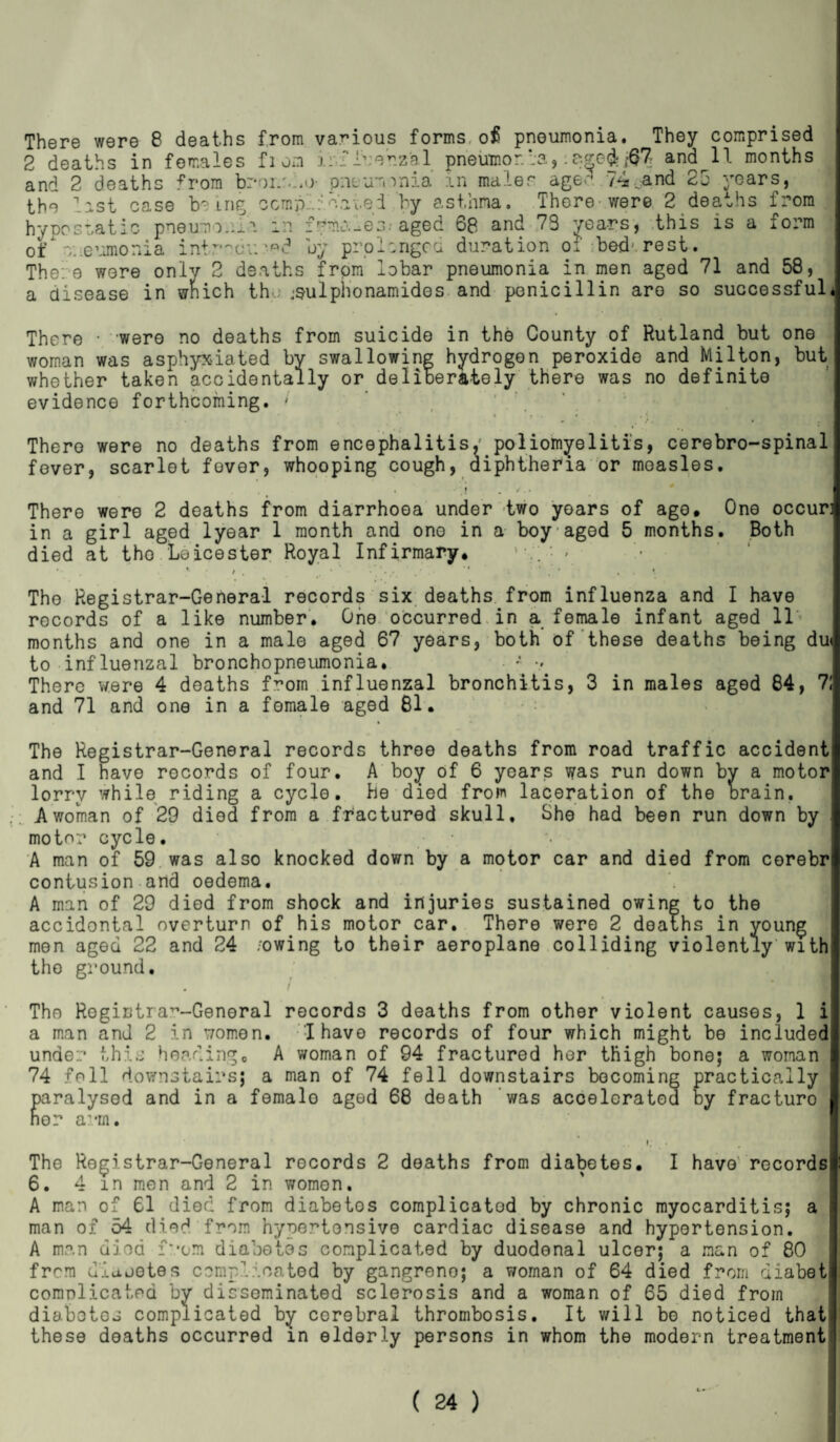 There were 8 deaths from various forms of pneumonia. They comprised 2 deaths in females fi oa ii TTrerzhl pneumor.?;3,:&£©& ffl and 11 months and 2 deaths *“rom broi/.l.o- pneumonia in males aged 74..and 25 years, the last case being ocmplioatei by asthma. There were 2 deaths from hypostatic pneumonia in immures.' aged 60 and 73 years, this is a form of’ v. evjnonia introdu/■«<? by prolonged duration of bed'rest. The: e were only 2 deaths from lobar pneumonia in men aged 71 and 58, a disease in wlnich the jsulphonamides and penicillin aro so successful* There • were no deaths from suicide in the County of Rutland but one woman was asphyxiated by swallowing hydrogen peroxide and Milton, but whether taken accidentally or deliberately there was no definite evidence forthcoming. ' There were no deaths from encephalitis/ poliomyelitis, cerebro-spinal fever, scarlet fover, whooping cough, diphtheria or measles. •o * * • M| 1 V There were 2 deaths from diarrhoea under two years of ago. One occur: in a girl aged lyear 1 month and ono in a boy aged 5 months. Both died at the . Leicester Royal Infirmary, ‘ • * Tho Registrar-General records six deaths from influenza and I have records of a like number. One occurred in a female infant aged 11 months and one in a male aged 67 years, both of these deaths being du» to influenzal bronchopneumonia. *• There were 4 deaths from influenzal bronchitis, 3 in males aged 84, 71 and 71 and one in a female aged 81. The Registrar-General records throe deaths from road traffic accident and I have records of four. A boy of 6 years was run down by a motor lorry while riding a cycle, he died from laceration of the brain. A woman of 29 died from a fractured skull. She had been run down by motor cycle. A man of 59 was also knocked down by a motor car and died from corebr contusion and oedema. A man of 29 died from shock and injuries sustained owing to the accidontal overturn of his motor car. There were 2 deaths in young men aged 22 and 24 /owing to their aeroplane colliding violently with the ground. / Tho Rogirtra~-Genoral records 3 deaths from other violent causes, 1 i a man and 2 in women. I have records of four which might be included under this heading, A woman of 94 fractured her thigh bone; a woman 74 foil downstairs; a man of 74 fell downstairs becoming practically paralysed and in a femalo aged 68 death was accelerated by fracturo nor arm. I; • The Registrar-General rocords 2 deaths from diabetes. I have records 6. 4m men and 2 in women. A man of 61 died from diabetos complicatod by chronic myocarditis; a man of 54 died from hypertensive cardiac disease and hypertension. A man died mom diabetes complicated by duodenal ulcer; a man of 80 from diajotes complioated by gangreno; a woman of 64 died from diabeti complicated by disseminated sclerosis and a woman of 65 died from diabotos complicated by cerebral thrombosis. It will be noticed that> these deaths occurred in elderly persons in whom the modern treatment