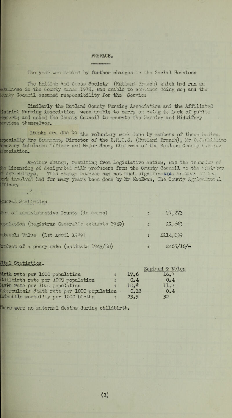 PREFACE The year was maidced by further changes in the Social Services The British Rod Coss Society (Rutland Bras inbulanco in uhe County since 1918, was unable to corn eUiU’.y Council assumed responsibility for the Sorvice ic'i in-..'. ) which had run an o doing so; and the Similarly the Rutland County Cursing Association and the Affiliated tstrict Nursing Association were unable to carry on owiag to lack of publio resort; and asked the County Council to operato the nursing and Midwifery ;or vices themselves. Thanks ore due *-0 voluntary work done by members of these bc\ -specially Mrs Beaumont, Director of the B.R.C.S, (Rutland Branch), Mr 0, V nor ary Ambulance Ox'ficer and Major Shea, Chairman of the Rutland. County hr Lssociation. i eg, Another change, resulting from legislative action, vras the transfer of he licensing el design:.ted milk producers from the County Council po th.o d c/y if Agriculture. This change have /or had not much significaMCfca as muc’.-. of the »ork involved iiad for many years been done by Mr MacEwan, The County Agripn.Ltor *1 If rice:-.*. [pncral StpJIsj-iss roa of ikloinlstrativo County (in acres) CLulation (Registrar General*.- osinmate 1949) Ate a bio Value (1st Aptrii 1349; 97>273 21,643 £114,039 “r^duct of a penny rate (estimate 1949/50) £405/10/- [ital Statistics. iirtn rate per 1C00 population : Stillbirth rate per 1000 population : loath rate per 1000 population : iibcrcnlosis death rate per 1000 population infantile mortality per 1000 births : England & Wales 17.6 16.7 0.4 0.4 10.8 11.7 0.18 0.4 23.5 32 !h ere were no maternal deaths during childbirth. (1)