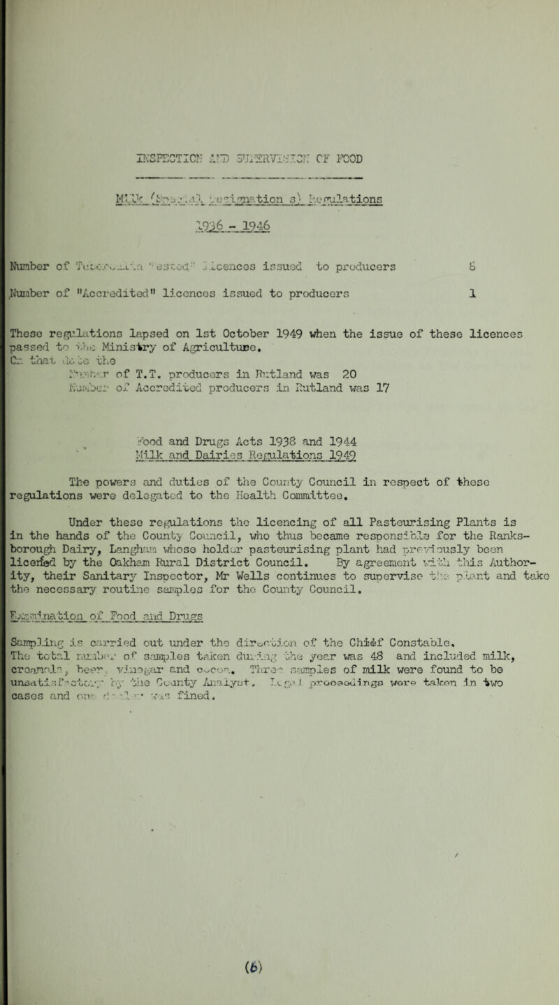 INSPECTION AND SUPERVISION CF FOOD ‘-'ceignation a) Remilations | 1246 Number of Tube-/wain ‘ esxocf' -• icences issued to producers 6 Number of ’’Aceredited licences issued to producers 1 These reflations lapsed on 1st October 1949 when the issue of these licences passed to the Ministry of Agriculture. Cr. that da be the N'l.r/.r of T.T. producers in Rutland was 20 Number of Accredited producers in Rutland was 17 Nood and Drugs Acts 1933 and 1944 Milk and Dairies Regulations 1949 The powers and duties of the County Council in respect of these regulations were delegated to the Health Committee. Under these reflations the licencing of all Pasteurising Plants is in the hands of the County Council, who thus became responsible for the Ranks- borough Dairy, Langham whose holder pasteurising plant had previously beon liceifed by the Oakham Rural District Council. By agreement with this Author¬ ity, their Sanitary Inspector, Mr Wells continues to supervise the plant and take the necessary routine samples for the County Council. Examination of Food and Drugs Sampling is carried out under the direction of the Chi&f Constable, The total number of samples taken during the year was 48 and included milk, croamolo, beer vino gar and c^con. Thro~ samples of milk were found to bo unsatisfactory by the Cuanty Arniyat „ Legal proo€»odingo wore taken in two cases and on- d'lr* was fined. / (6)