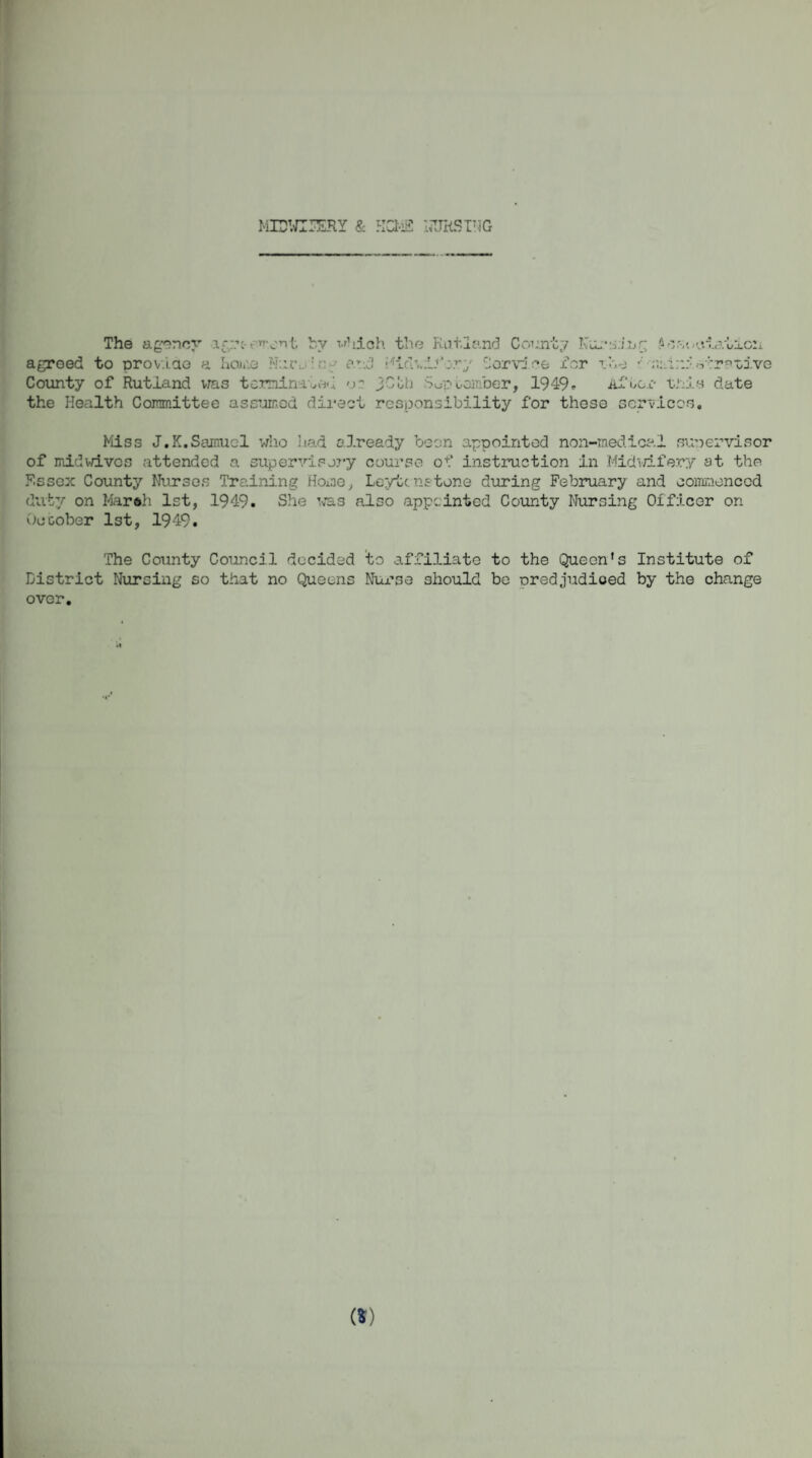 MEWIIERY & HOME liUHSING The agency agrc-rnyrit by which the Rutland County Nursing A cooptation agreed to provide a home Haro by ar-.d Midwifery Service for vhe ••' •-> '-rauive County of Rutland was terminated or yCtb Sup camber, 1949* the Health Committee assumed direct responsibility for these services Af oo.l- unis date Miss J.K.Samuel who had already been appointed non-medical sunervisor of midwives attended a supervisory course of instruction in Midwifery at the Essex County Nurses Training Home, Leyte nstone during February and commenced duty on Marsh 1st, 1949. She was also appointed County Nursing Officer on Ocoober 1st, 1949. The County Council decided to affiliate to the Queen's Institute of District Nursing so that no Queens Nurse should be predjudioed by the change over.